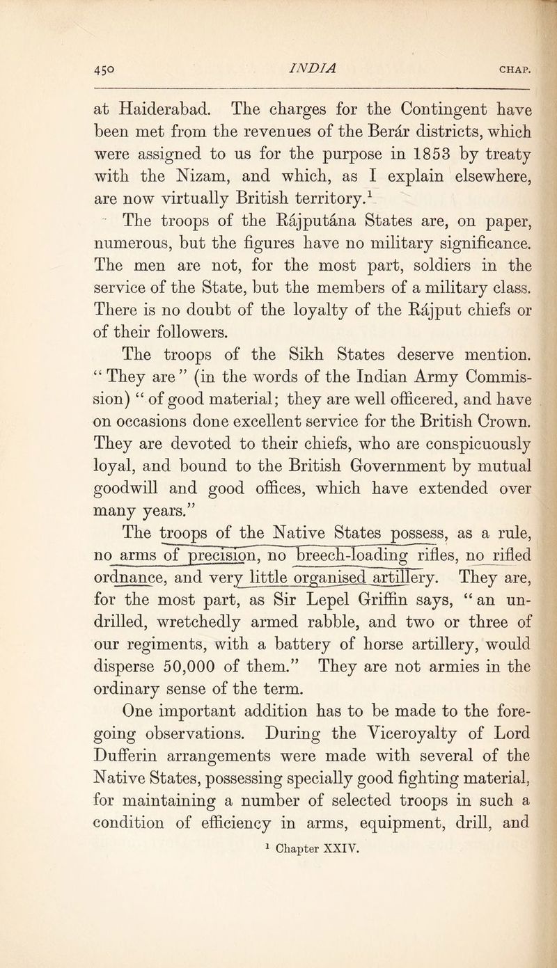 at Haiderabad. The charges for the Contingent have been met from the revenues of the Berar districts, which were assigned to us for the purpose in 1853 by treaty with the Nizam, and which, as I explain elsewhere, are now virtually British territory.1 The troops of the Rajputana States are, on paper, numerous, but the figures have no military significance. The men are not, for the most part, soldiers in the service of the State, but the members of a military class. There is no doubt of the loyalty of the Rajput chiefs or of their followers. The troops of the Sikh States deserve mention. “ They are” (in the words of the Indian Army Commis- sion) “ of good material; they are well officered, and have on occasions done excellent service for the British Crown. They are devoted to their chiefs, who are conspicuously loyal, and bound to the British Government by mutual goodwill and good offices, which have extended over many years.” The troops of the Native States possess, as a rule, no arms of precision, no breech-loading rifles, no rifled ordnance, and very little organised .artillery. They are, for the most part, as Sir Lepel Griffin says, “ an un- drilled, wretchedly armed rabble, and two or three of our regiments, with a battery of horse artillery, would disperse 50,000 of them.” They are not armies in the ordinary sense of the term. One important addition has to be made to the fore- going observations. During the Viceroyalty of Lord Dufferin arrangements were made with several of the Native States, possessing specially good fighting material, for maintaining a number of selected troops in such a condition of efficiency in arms, equipment, drill, and 1 Chapter XXIV.