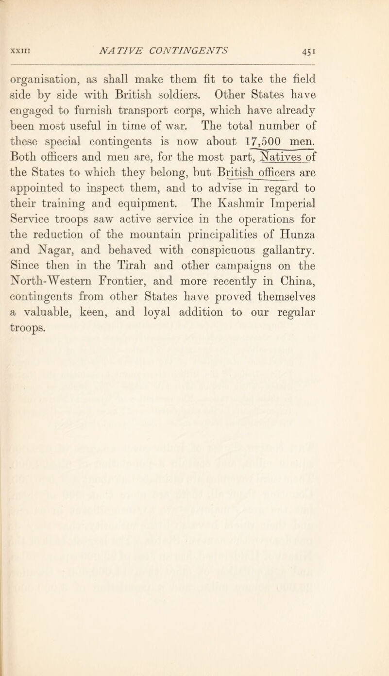 organisation, as shall make them fit to take the field side by side with British soldiers. Other States have engaged to furnish transport corps, which have already been most useful in time of war. The total number of these special contingents is now about 17,500 men. Both officers and men are, for the most part, Natives of the States to which they belong, but British officers are appointed to inspect them, and to advise in regard to their training and equipment. The Kashmir Imperial Service troops saw active service in the operations for the reduction of the mountain principalities of Hunza and Nagar, and behaved with conspicuous gallantry. Since then in the Tirah and other campaigns on the North-Western Frontier, and more recently in China, contingents from other States have proved themselves a valuable, keen, and loyal addition to our regular troops.
