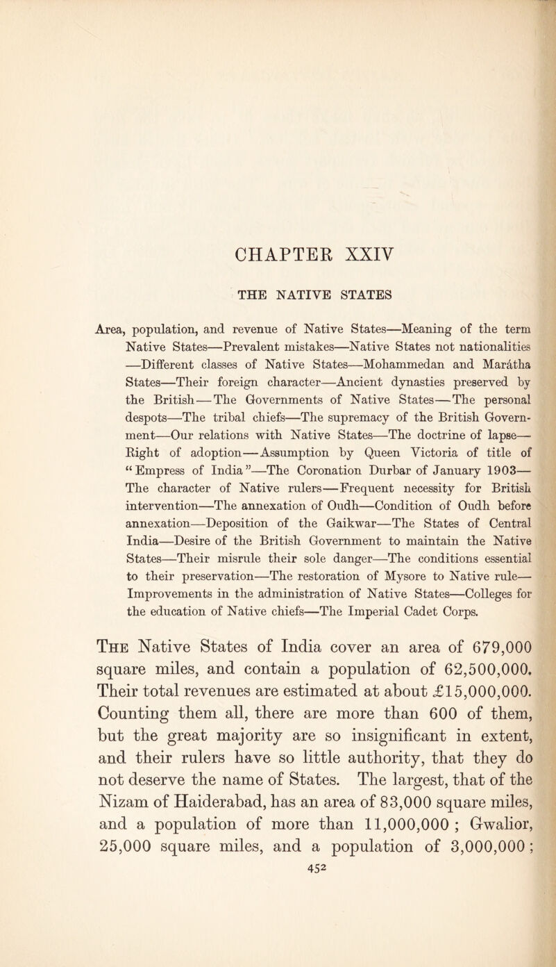 THE NATIVE STATES Area, population, and revenue of Native States—Meaning of the term Native States—Prevalent mistakes—Native States not nationalities —Different classes of Native States—Mohammedan and Maratha States—Their foreign character—Ancient dynasties preserved by the British—The Governments of Native States—The personal despots—The tribal chiefs—The supremacy of the British Govern- ment—Our relations with Native States—The doctrine of lapse—• Right of adoption—Assumption by Queen Victoria of title of “Empress of India”—The Coronation Durbar of January 1903— The character of Native rulers—Frequent necessity for British intervention—The annexation of Oudh—Condition of Oudh before annexation—Deposition of the Gaikwar—The States of Central India—Desire of the British Government to maintain the Native States—Their misrule their sole danger—The conditions essential to their preservation—The restoration of Mysore to Native rule— Improvements in the administration of Native States—Colleges for the education of Native chiefs—The Imperial Cadet Corps. The Native States of India cover an area of 679,000 square miles, and contain a population of 62,500,000. Their total revenues are estimated at about £15,000,000. Counting them all, there are more than 600 of them, but the great majority are so insignificant in extent, and their rulers have so little authority, that they do not deserve the name of States. The largest, that of the Nizam of Haiderabad, has an area of 83,000 square miles, and a population of more than 11,000,000; Gwalior, 25,000 square miles, and a population of 3,000,000 ;