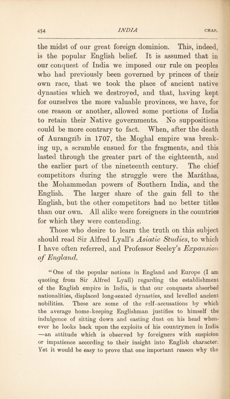 the midst of our great foreign dominion. This, indeed, is the popular English belief. It is assumed that in our conquest of India we imposed our rule on peoples who had previously been governed by princes of their own race, that we took the place of ancient native dynasties which we destroyed, and that, having kept for ourselves the more valuable provinces, we have, for one reason or another, allowed some portions of India to retain their Native governments. No suppositions could be more contrary to fact. When, after the death of Aurangzib in 1707, the Moghal empire was break- ing up, a scramble ensued for the fragments, and this lasted through the greater part of the eighteenth, and the earlier part of the nineteenth century. The chief competitors during the struggle were the Mar&thas, the Mohammedan powers of Southern India, and the English. The larger share of the gain fell to the English, but the other competitors had no better titles than our own. All alike were foreigners in the countries for which they were contending. Those who desire to learn the truth on this subject should read Sir Alfred Lyalbs Asiatic Studies, to which I have often referred, and Professor Seeley's Expansion of England. “One of the popular notions in England and Europe (I am quoting from Sir Alfred Lyall) regarding the establishment of the English empire in India, is that our conquests absorbed nationalities, displaced long-seated dynasties, and levelled ancient nobilities. These are some of the self-accusations by which the average home-keeping Englishman justifies to himself the indulgence of sitting down and casting dust on his head when- ever he looks back upon the exploits of his countrymen in India —an attitude which is observed by foreigners with suspicion or impatience according to their insight into English character. Yet it would be easy to prove that one important reason why the