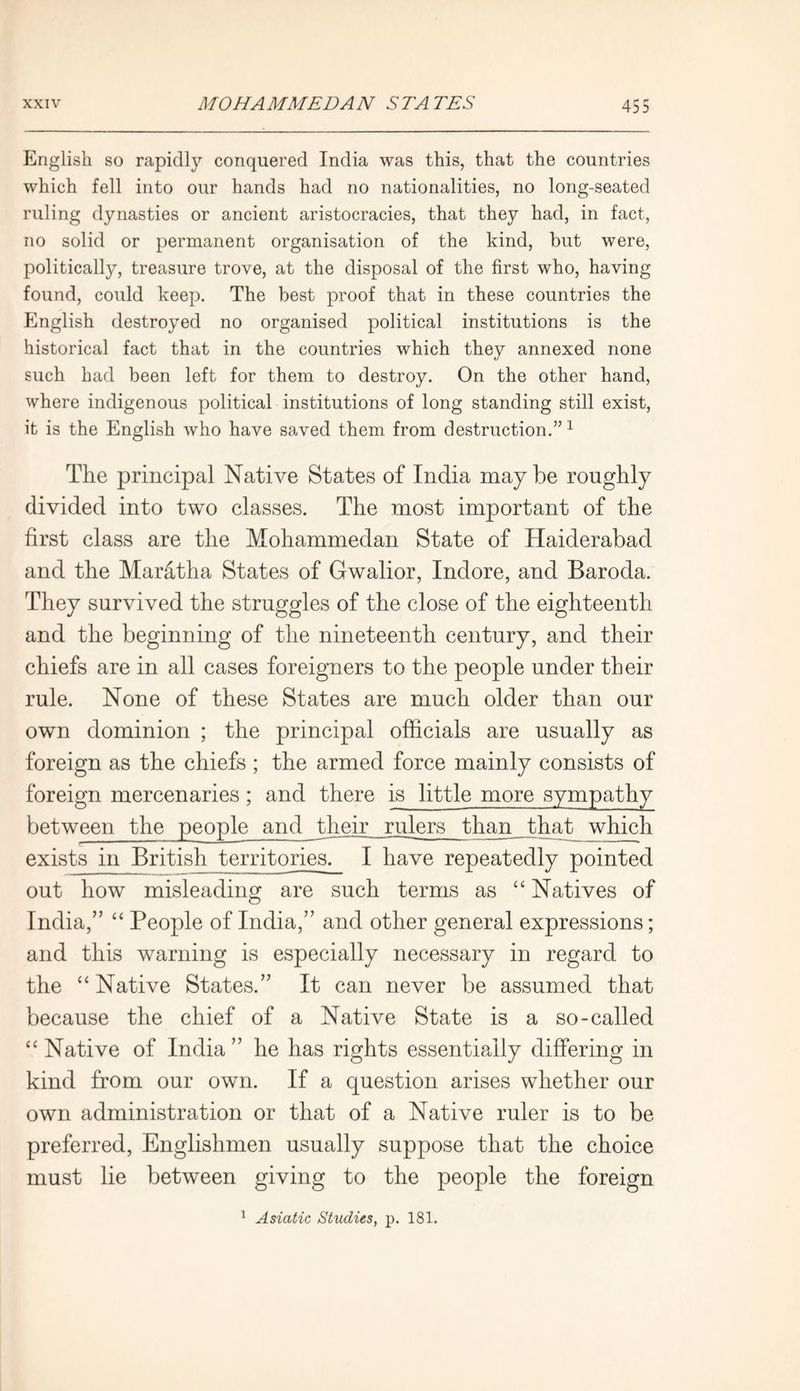 English so rapidly conquered India was this, that the countries which fell into our hands had no nationalities, no long-seated ruling dynasties or ancient aristocracies, that they had, in fact, no solid or permanent organisation of the kind, but were, politically, treasure trove, at the disposal of the first who, having found, could keep. The best proof that in these countries the English destroyed no organised political institutions is the historical fact that in the countries which they annexed none such had been left for them to destroy. On the other hand, where indigenous political institutions of long standing still exist, it is the English who have saved them from destruction.”1 The principal Native States of India may be roughly divided into two classes. The most important of the first class are the Mohammedan State of Haiderabad and the Maratha States of Gwalior, Indore, and Baroda. They survived the struggles of the close of the eighteenth and the beginning of the nineteenth century, and their chiefs are in all cases foreigners to the people under their rule. None of these States are much older than our own dominion ; the principal officials are usually as foreign as the chiefs ; the armed force mainly consists of foreign mercenaries; and there is little more sympathy between the people and their rulers_jhan that_ which exists in British territories. I have repeatedly pointed out how misleading are such terms as “ Natives of India,” “ People of India,” and other general expressions; and this warning is especially necessary in regard to the “ Native States.” It can never be assumed that because the chief of a Native State is a so-called “ Native of India ” he has rights essentially differing in kind from our own. If a question arises whether our own administration or that of a Native ruler is to be preferred, Englishmen usually suppose that the choice must lie between giving to the people the foreign