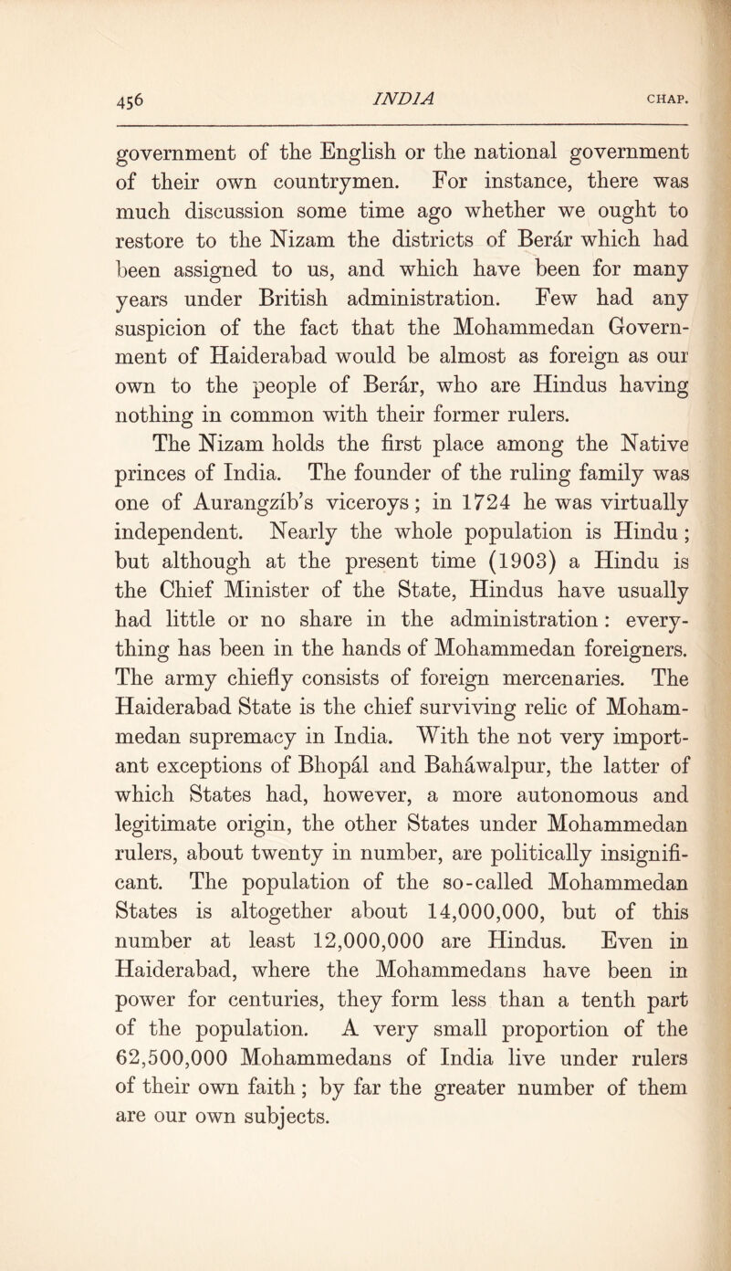 government of the English or the national government of their own countrymen. For instance, there was much discussion some time ago whether we ought to restore to the Nizam the districts of Berar which had been assigned to us, and which have been for many years under British administration. Few had any suspicion of the fact that the Mohammedan Govern- ment of Haiderabad would be almost as foreign as our own to the people of Berar, who are Hindus having nothing in common with their former rulers. The Nizam holds the first place among the Native princes of India. The founder of the ruling family was one of Aurangzib’s viceroys; in 1724 he was virtually independent. Nearly the whole population is Hindu; but although at the present time (1903) a Hindu is the Chief Minister of the State, Hindus have usually had little or no share in the administration: every- thing has been in the hands of Mohammedan foreigners. The army chiefly consists of foreign mercenaries. The Haiderabad State is the chief surviving relic of Moham- medan supremacy in India. With the not very import- ant exceptions of Bhopal and Bahawalpur, the latter of which States had, however, a more autonomous and legitimate origin, the other States under Mohammedan rulers, about twenty in number, are politically insignifi- cant. The population of the so-called Mohammedan States is altogether about 14,000,000, but of this number at least 12,000,000 are Hindus. Even in Haiderabad, where the Mohammedans have been in power for centuries, they form less than a tenth part of the population. A very small proportion of the 62,500,000 Mohammedans of India live under rulers of their own faith; by far the greater number of them are our own subjects.