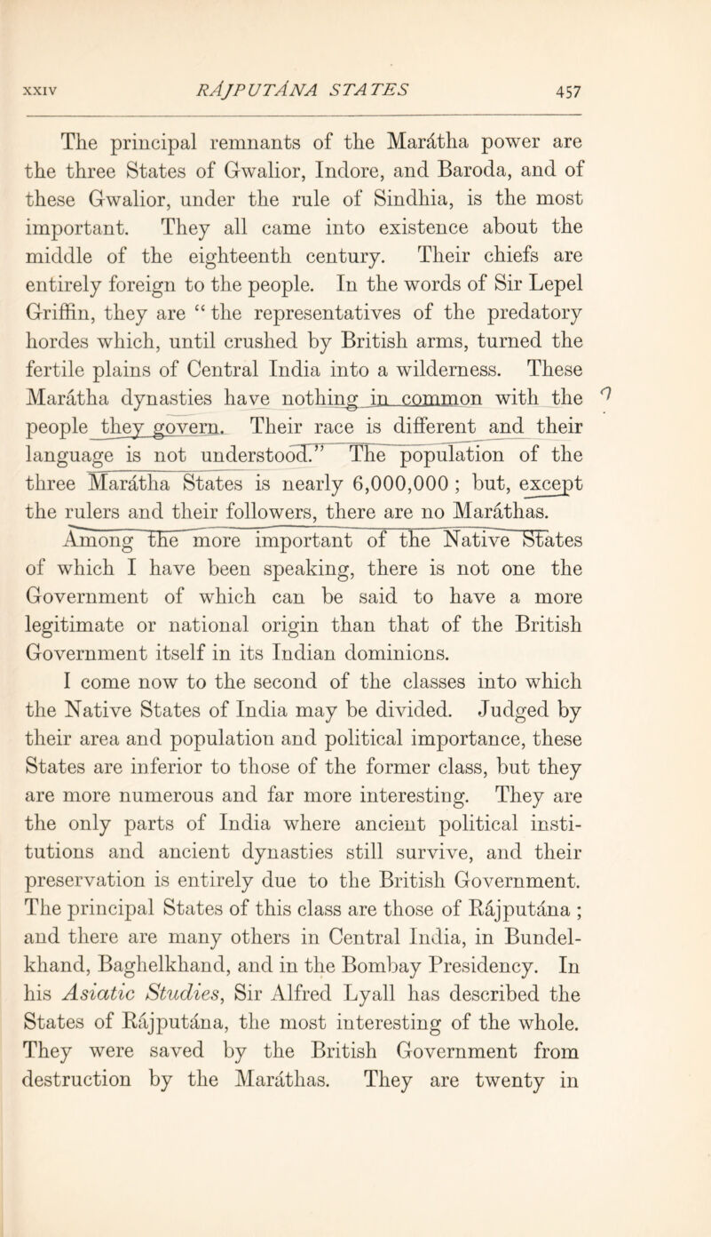 The principal remnants of the Marhtha power are the three States of Gwalior, Indore, and Baroda, and of these Gwalior, under the rule of Sindhia, is the most important. They all came into existence about the middle of the eighteenth century. Their chiefs are entirely foreign to the people. In the words of Sir Lepel Griffin, they are “ the representatives of the predatory hordes which, until crushed by British arms, turned the fertile plains of Central India into a wilderness. These Marat ha dynasties have n of,hi ng in common with the ^ people_they govern. Their race is different and their language is not understood?7 The population of the three Maratha States is nearly 6,000,000 ; but, except the rulers and their followers, there are no Marathas. Among the more important of the Native States of which I have been speaking, there is not one the Government of which can be said to have a more legitimate or national origin than that of the British Government itself in its Indian dominions. I come now to the second of the classes into which the Native States of India may be divided. Judged by their area and population and political importance, these States are inferior to those of the former class, but they are more numerous and far more interesting. They are the only parts of India where ancient political insti- tutions and ancient dynasties still survive, and their preservation is entirely due to the British Government. The principal States of this class are those of Bajputdna ; and there are many others in Central India, in Bundel- khand, Baghelkhand, and in the Bombay Presidency. In his Asiatic Studies, Sir Alfred Lyall has described the States of Rajputdna, the most interesting of the whole. They were saved by the British Government from destruction by the Marathas. They are twenty in