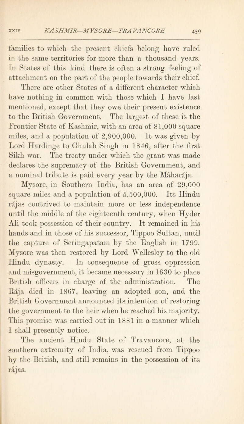 families to which the present chiefs belong have ruled in the same territories for more than a thousand years. In States of this kind there is often a strong feeling of attachment on the part of the people towards their chief. There are other States of a different character which have nothing in common with those which I have last mentioned, except that they owe their present existence to the British Government. The largest of these is the Frontier State of Kashmir, with an area of 81,000 square miles, and a population of 2,900,000. It was given by Lord Hardinge to Ghulab Singh in 1846, after the first Sikh war. The treaty under which the grant was made declares the supremacy of the British Government, and a nominal tribute is paid every year by the Maharaja. Mysore, in Southern India, has an area of 29,000 square miles and a population of 5,500,000. Its Hindu rajas contrived to maintain more or less independence until the middle of the eighteenth century, when Hyder Ali took possession of their country. It remained in his hands and in those of his successor, Tippoo Sultan, until the capture of Seringapatam by the English in 1799. Mysore was then restored by Lord Wellesley to the old Hindu dynasty. In consequence of gross oppression and misgovernment, it became necessary in 1830 to place British officers in charge of the administration. The Raja died in 1867, leaving an adopted son, and the British Government announced its intention of restoring the government to the heir when he reached his majority. This promise was carried out in 1881 in a manner which I shall presently notice. The ancient Hindu State of Travancore, at the southern extremity of India, was rescued from Tippoo by the British, and still remains in the possession of its rajas.