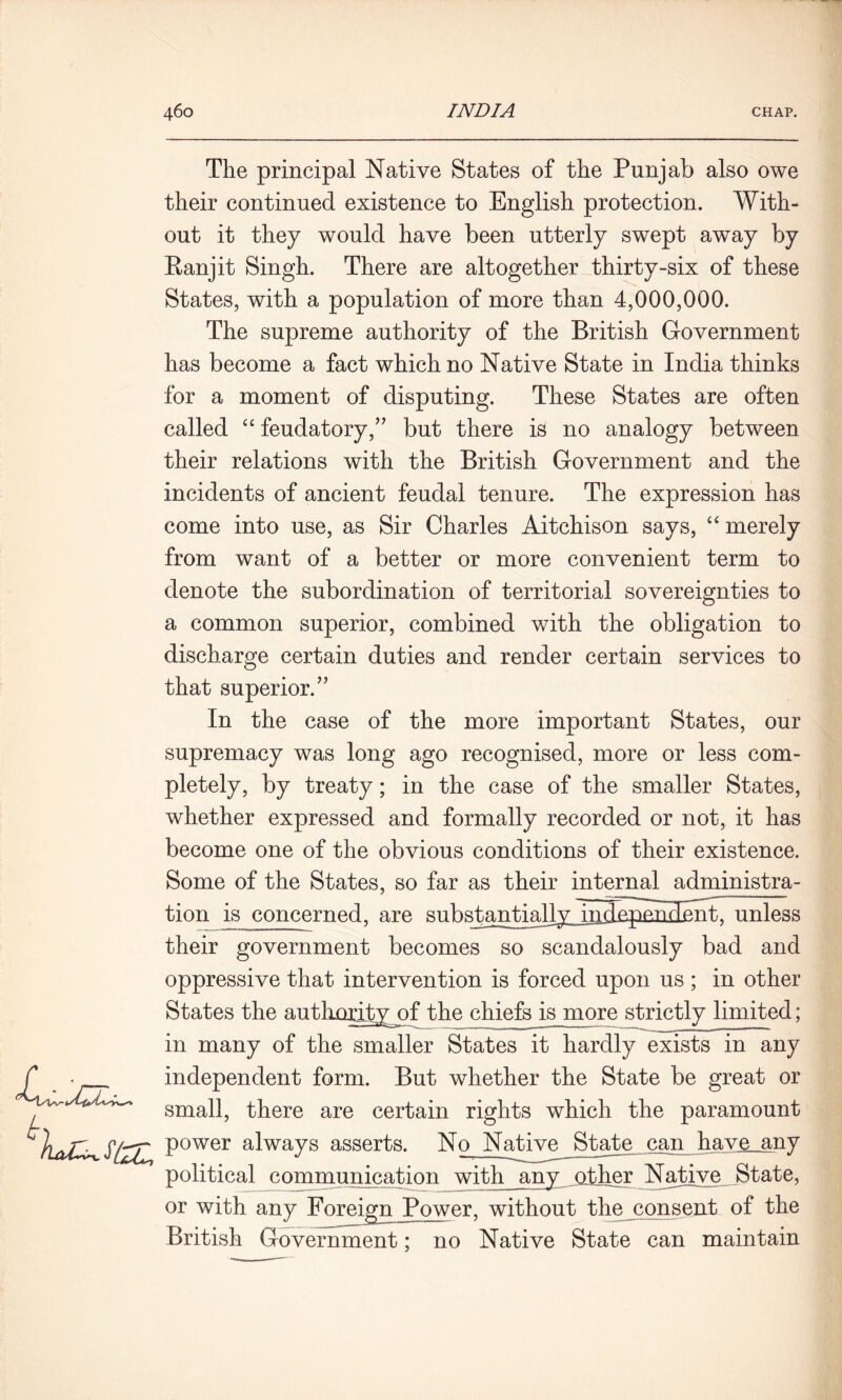 The principal Native States of the Punjab also owe their continued existence to English protection. With- out it they would have been utterly swept away by Panjit Singh. There are altogether thirty-six of these States, with a population of more than 4,000,000. The supreme authority of the British Government has become a fact which no Native State in India thinks for a moment of disputing. These States are often called “ feudatory,’’ but there is no analogy between their relations with the British Government and the incidents of ancient feudal tenure. The expression has come into use, as Sir Charles Aitchison says, “ merely from want of a better or more convenient term to denote the subordination of territorial sovereignties to a common superior, combined with the obligation to discharge certain duties and render certain services to that superior.” In the case of the more important States, our supremacy was long ago recognised, more or less com- pletely, by treaty; in the case of the smaller States, whether expressed and formally recorded or not, it has become one of the obvious conditions of their existence. Some of the States, so far as their internal administra- tion is concerned, are substantiallyAndepundeart, unless their government becomes so scandalously bad and oppressive that intervention is forced upon us ; in other States the authority of the chiefs is more strictly limited; in many of the smaller States it hardly exists in any independent form. But whether the State be great or small, there are certain rights which the paramount Power always asserts. No Native State can have__any political communication with any other Native State, or with any ForeignJPower, without the consent of the British Government: no Native State can maintain £