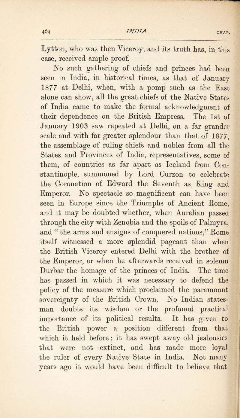 Lytton, who was then Viceroy, and its truth has, in this case, received ample proof. No such gathering of chiefs and princes had been seen in India, in historical times, as that of January 1877 at Delhi, when, with a pomp such as the East alone can show, all the great chiefs of the Native States of India came to make the formal acknowledgment of their dependence on the British Empress. The 1st of January 1903 saw repeated at Delhi, on a far grander scale and with far greater splendour than that of 1877, the assemblage of ruling chiefs and nobles from all the States and Provinces of India, representatives, some of them, of countries as far apart as Iceland from Con- stantinople, summoned by Lord Curzon to celebrate the Coronation of Edward the Seventh as King and Emperor. No spectacle so magnificent can have been seen in Europe since the Triumphs of Ancient Rome, and it may be doubted whether, when Aurelian passed through the city with Zenobia and the spoils of Palmyra, and “ the arms and ensigns of conquered nations,” Rome itself witnessed a more splendid pageant than when the British Viceroy entered Delhi with the brother of the Emperor, or when he afterwards received in solemn Durbar the homage of the princes of India. The time has passed in which it was necessary to defend the policy of the measure which proclaimed the paramount sovereignty of the British Crown. No Indian states- man doubts its wisdom or the profound practical importance of its political results. It has given to the British power a position different from that which it held before; it has swept away old jealousies that were not extinct, and has made more loyal the ruler of every Native State in India. Not many years ago it would have been difficult to believe that
