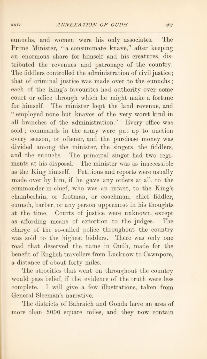 eunuchs, and women were his only associates. The Prime Minister, “ a consummate knave,” after keeping an enormous share for himself and his creatures, dis- tributed the revenues and patronage of the country. The fiddlers controlled the administration of civil justice; that of criminal justice was made over to the eunuchs ; each of the King’s favourites had authority over some court or office through which he might make a fortune for himself. The minister kept the land revenue, and “employed none but knaves of the very worst kind in all branches of the administration.” Every office was sold ; commands in the army were put up to auction every season, or oftener, and the purchase money was divided among the minister, the singers, the fiddlers, and the eunuchs. The principal singer had two regi- ments at his disposal. The minister was as inaccessible as the King himself. Petitions and reports were usually made over by him, if he gave any orders at all, to the commander-in-chief, who was an infant, to the King’s chamberlain, or footman, or coachman, chief fiddler, eunuch, barber, or any person uppermost in his thoughts at the time. Courts of justice were unknown, except as affording means of extortion to the judges. The charge of the so-called police throughout the country was sold to the highest bidders. There was only one road that deserved the name in Oudli, made for the benefit of English travellers from Lucknow to Cawnpore, a distance of about forty miles. The atrocities that went on throughout the country would pass belief, if the evidence of the truth were less complete. I will give a few illustrations, taken from General Sleeman’s narrative. The districts of Bahraich and Gonda have an area of more than 5000 square miles, and they now contain