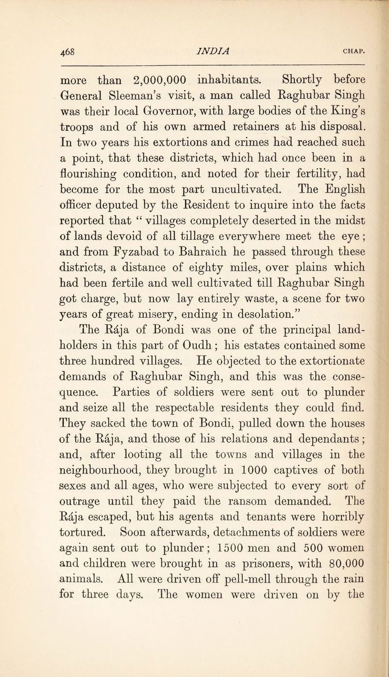 more than 2,000,000 inhabitants. Shortly before General Sleeman’s visit, a man called Raghubar Singh was their local Governor, with large bodies of the King’s troops and of his own armed retainers at his disposal. In two years his extortions and crimes had reached such a point, that these districts, which had once been in a flourishing condition, and noted for their fertility, had become for the most part uncultivated. The English officer deputed by the Resident to inquire into the facts reported that “ villages completely deserted in the midst of lands devoid of all tillage everywhere meet the eye; and from Fyzabad to Bahraich he passed through these districts, a distance of eighty miles, over plains which had been fertile and well cultivated till Raghubar Singh got charge, but now lay entirely waste, a scene for two years of great misery, ending in desolation.” The Rdja of Bondi was one of the principal land- holders in this part of Oudh ; his estates contained some three hundred villages. He objected to the extortionate demands of Raghubar Singh, and this was the conse- quence. Parties of soldiers were sent out to plunder and seize all the respectable residents they could find. They sacked the town of Bondi, pulled down the houses of the Raja, and those of his relations and dependants; and, after looting all the towns and villages in the neighbourhood, they brought in 1000 captives of both sexes and all ages, who were subjected to every sort of outrage until they paid the ransom demanded. The Raja escaped, but his agents and tenants were horribly tortured. Soon afterwards, detachments of soldiers were again sent out to plunder; 1500 men and 500 women and children were brought in as prisoners, with 80,000 animals. All were driven off pell-mell through the rain for three days. The women were driven on by the