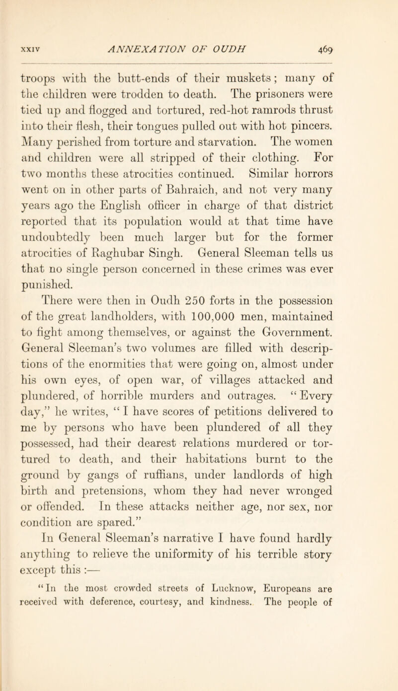troops with the butt-ends of their muskets; many of the children were trodden to death. The prisoners were tied up and flogged and tortured, red-hot ramrods thrust into their flesh, their tongues pulled out with hot pincers. Many perished from torture and starvation. The women and children were all stripped of their clothing. For two months these atrocities continued. Similar horrors went on in other parts of Bahraich, and not very many years ago the English officer in charge of that district reported that its population would at that time have undoubtedly been much larger but for the former atrocities of Raghubar Singh. General Sleeman tells us that no single person concerned in these crimes was ever punished. There were then in Oudh 250 forts in the possession of the great landholders, with 100,000 men, maintained to fight among themselves, or against the Government. General Sleeman’s two volumes are filled with descrip- tions of the enormities that were going on, almost under his own eyes, of open war, of villages attacked and plundered, of horrible murders and outrages. “ Every day,” he writes, “ I have scores of petitions delivered to me by persons who have been plundered of all they possessed, had their dearest relations murdered or tor- tured to death, and their habitations burnt to the ground by gangs of ruffians, under landlords of high birth and pretensions, whom they had never wronged or offended. In these attacks neither age, nor sex, nor condition are spared.” In General Sleeman’s narrative I have found hardly anything to relieve the uniformity of his terrible story except this :— “ In the most crowded streets of Lucknow, Europeans are received with deference, courtesy, and kindness. The people of