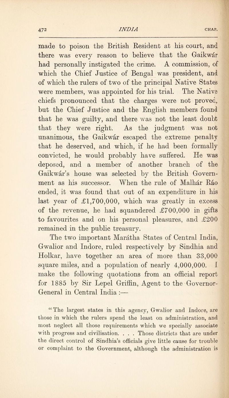 made to poison the British Resident at his court, and there was every reason to believe that the Gaikwar had personally instigated the crime. A commission, of which the Chief Justice of Bengal was president, and of which the rulers of two of the principal Native State were members, was appointed for his trial. The Native chiefs pronounced that the charges were not proved, but the Chief Justice and the English members found that he was guilty, and there was not the least doubt that they were right. As the judgment was not unanimous, the Gaikwar escaped the extreme penalty that he deserved, and which, if he had been formally convicted, he would probably have suffered. He was deposed, and a member of another branch of the Gaikwahs house was selected by the British Govern- ment as his successor. When the rule of Malhar Rao ended, it was found that out of an expenditure in his last year of £1,700,000, which was greatly in excess of the revenue, he had squandered £700,000 in gifts to favourites and on his personal pleasures, and £200 remained in the public treasury. The two important Maratha States of Central India, Gwalior and Indore, ruled respectively by Sindhia and Holkar, have together an area of more than 33,000 square miles, and a population of nearly 4,000,000. I make the following quotations from an official report for 1885 by Sir Lepel Griffin, Agent to the Governor- General in Central India :— “ The largest states in this agency, Gwalior and Indore, are those in which the rulers spend the least on administration, and most neglect all those requirements which we specially associate with progress and civilisation. . . . Those districts that are under the direct control of Sindhia’s officials give little cause for trouble or complaint to the Government, although the administration is
