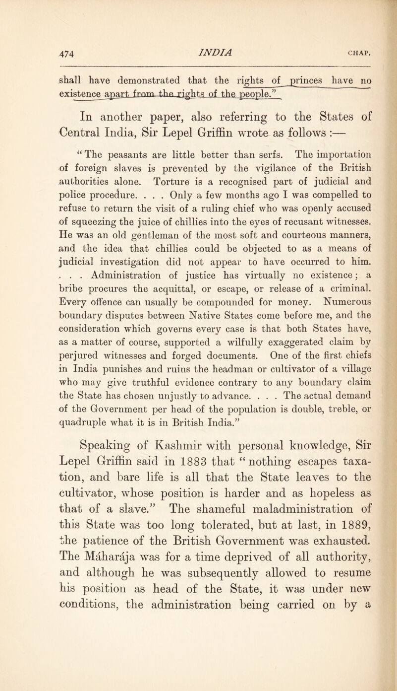 shall have demonstrated that the rights of princes have no fiYisteneg_ajja.rt fmm_±]ie rights of the people.” In another paper, also referring to the States of Central India, Sir Lepel Griffin wrote as follows :— “ The peasants are little better than serfs. The importation of foreign slaves is prevented by the vigilance of the British authorities alone. Torture is a recognised part of judicial and police procedure. . . . Only a few months ago I was compelled to refuse to return the visit of a ruling chief who was openly accused of squeezing the juice of chillies into the eyes of recusant witnesses. He was an old gentleman of the most soft and courteous manners, and the idea that chillies could be objected to as a means of judicial investigation did not appear to have occurred to him. . . . Administration of justice has virtually no existence; a bribe procures the acquittal, or escape, or release of a criminal. Every offence can usually be compounded for money. Numerous boundary disputes between Native States come before me, and the consideration which governs every case is that both States have, as a matter of course, supported a wilfully exaggerated claim by perjured witnesses and forged documents. One of the first chiefs in India punishes and ruins the headman or cultivator of a village who may give truthful evidence contrary to any boundary claim the State has chosen unjustly to advance. . . . The actual demand of the Government per head of the population is double, treble, or quadruple what it is in British India.” Speaking of Kashmir with personal knowledge, Sir Lepel Griffin said in 1883 that “ nothing escapes taxa- tion, and bare life is all that the State leaves to the cultivator, whose position is harder and as hopeless as that of a slave.” The shameful maladministration of this State was too long tolerated, but at last, in 1889, the patience of the British Government was exhausted. The Maharaja was for a time deprived of all authority, and although he was subsequently allowed to resume his position as head of the State, it was under new conditions, the administration being carried on by a