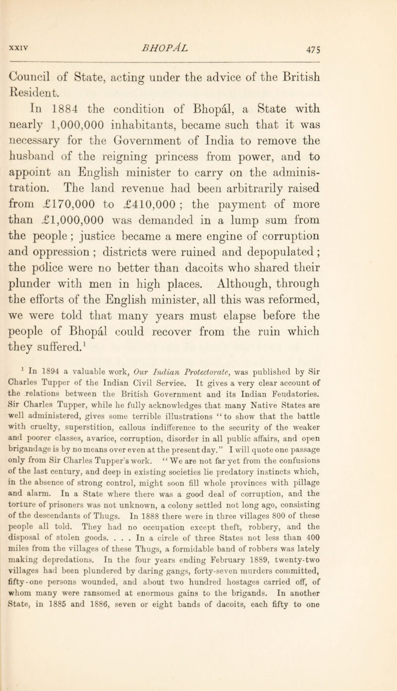 Council of State, acting under the advice of the British Resident. In 1884 the condition of Bhopal, a State with nearly 1,000,000 inhabitants, became such that it was necessary for the Government of India to remove the husband of the reigning princess from power, and to appoint an English minister to carry on the adminis- tration. The land revenue had been arbitrarily raised from £170,000 to £410,000 ; the payment of more than £1,000,000 was demanded in a lump sum from the people; justice became a mere engine of corruption and oppression ; districts were ruined and depopulated ; the police were no better than dacoits who shared their plunder with men in high places. Although, through the efforts of the English minister, all this was reformed, we were told that many years must elapse before the people of Bhopal could recover from the ruin which they suffered.1 1 In 1894 a valuable work, Our Indian Protectorate, was published by Sir Charles Tupper of the Indian Civil Service. It gives a very clear account of the relations between the British Government and its Indian Feudatories. Sir Charles Tupper, while he fully acknowledges that many Native States are well administered, gives some terrible illustrations “to show that the battle with cruelty, superstition, callous indifference to the security of the weaker and poorer classes, avarice, corruption, disorder in all public affairs, and open brigandage is by no means over even at the present day. ” I will quote one passage only from Sir Charles Tupper’s work. “We are not far yet from the confusions of the last century, and deep in existing societies lie predatory instincts which, in the absence of strong control, might soon fill whole provinces with pillage and alarm. In a State where there was a good deal of corruption, and the torture of prisoners was not unknown, a colony settled not long ago, consisting of the descendants of Thugs. In 1888 there were in three villages 800 of these people all told. They had no occupation except theft, robbery, and the disposal of stolen goods. ... In a circle of three States not less than 400 miles from the villages of these Thugs, a formidable band of robbers was lately making depredations. In the four years ending February 1889, twenty-two villages had been plundered by daring gangs, forty-seven murders committed, fifty-one persons wounded, and about two hundred hostages carried off, of whom many were ransomed at enormous gains to the brigands. In another State, in 1885 and 1886, seven or eight bands of dacoits, each fifty to one