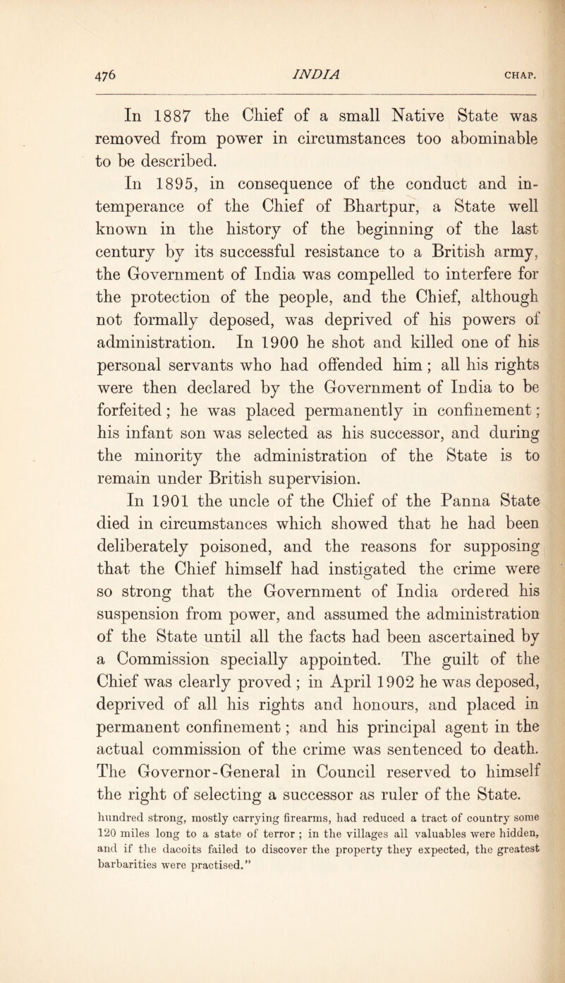 In 1887 the Chief of a small Native State was removed from power in circumstances too abominable to be described. In 1895, in consequence of the conduct and in- temperance of the Chief of Bhartpur, a State well known in the history of the beginning of the last century by its successful resistance to a British army, the Government of India was compelled to interfere for the protection of the people, and the Chief, although not formally deposed, was deprived of his powers of administration. In 1900 he shot and killed one of his personal servants who had offended him; all his rights were then declared by the Government of India to be forfeited; he was placed permanently in confinement; his infant son was selected as his successor, and during the minority the administration of the State is to remain under British supervision. In 1901 the uncle of the Chief of the Panna State died in circumstances which showed that he had been deliberately poisoned, and the reasons for supposing that the Chief himself had instigated the crime were so strong that the Government of India ordered his suspension from power, and assumed the administration of the State until all the facts had been ascertained by a Commission specially appointed. The guilt of the Chief was clearly proved ; in April 1902 he was deposed, deprived of all his rights and honours, and placed in permanent confinement; and his principal agent in the actual commission of the crime was sentenced to death. The Governor-General in Council reserved to himself the right of selecting a successor as ruler of the State. hundred strong, mostly carrying firearms, had reduced a tract of country some 120 miles long to a state of terror ; in the villages all valuables were hidden, and if the dacoits failed to discover the property they expected, the greatest barbarities were practised.”