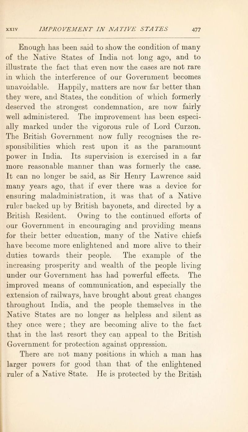 Enough has been said to show the condition of many of the Native States of India not long ago, and to illustrate the fact that even now the cases are not rare in which the interference of our Government becomes unavoidable. Happily, matters are now far better than they were, and States, the condition of which formerly deserved the strongest condemnation, are now fairly well administered. The improvement has been especi- ally marked under the vigorous rule of Lord Curzon. The British Government now fully recognises the re- sponsibilities which rest upon it as the paramount power in India. Its supervision is exercised in a far more reasonable manner than was formerly the case. It can no longer be said, as Sir Henry Lawrence said many years ago, that if ever there was a device for ensuring maladministration, it was that of a Native ruler backed up by British bayonets, and directed by a British Resident. Owing to the continued efforts of our Government in encouraging and providing means for their better education, many of the Native chiefs have become more enlightened and more alive to their duties towards their people. The example of the increasing prosperity and wealth of the people living under our Government has had powerful effects. The improved means of communication, and especially the extension of railways, have brought about great changes throughout India, and the people themselves in the Native States are no longer as helpless and silent as they once were ; they are becoming alive to the fact that in the last resort they can appeal to the British Government for protection against oppression. There are not many positions in which a man has larger powers for good than that of the enlightened ruler of a Native State. He is protected by the British