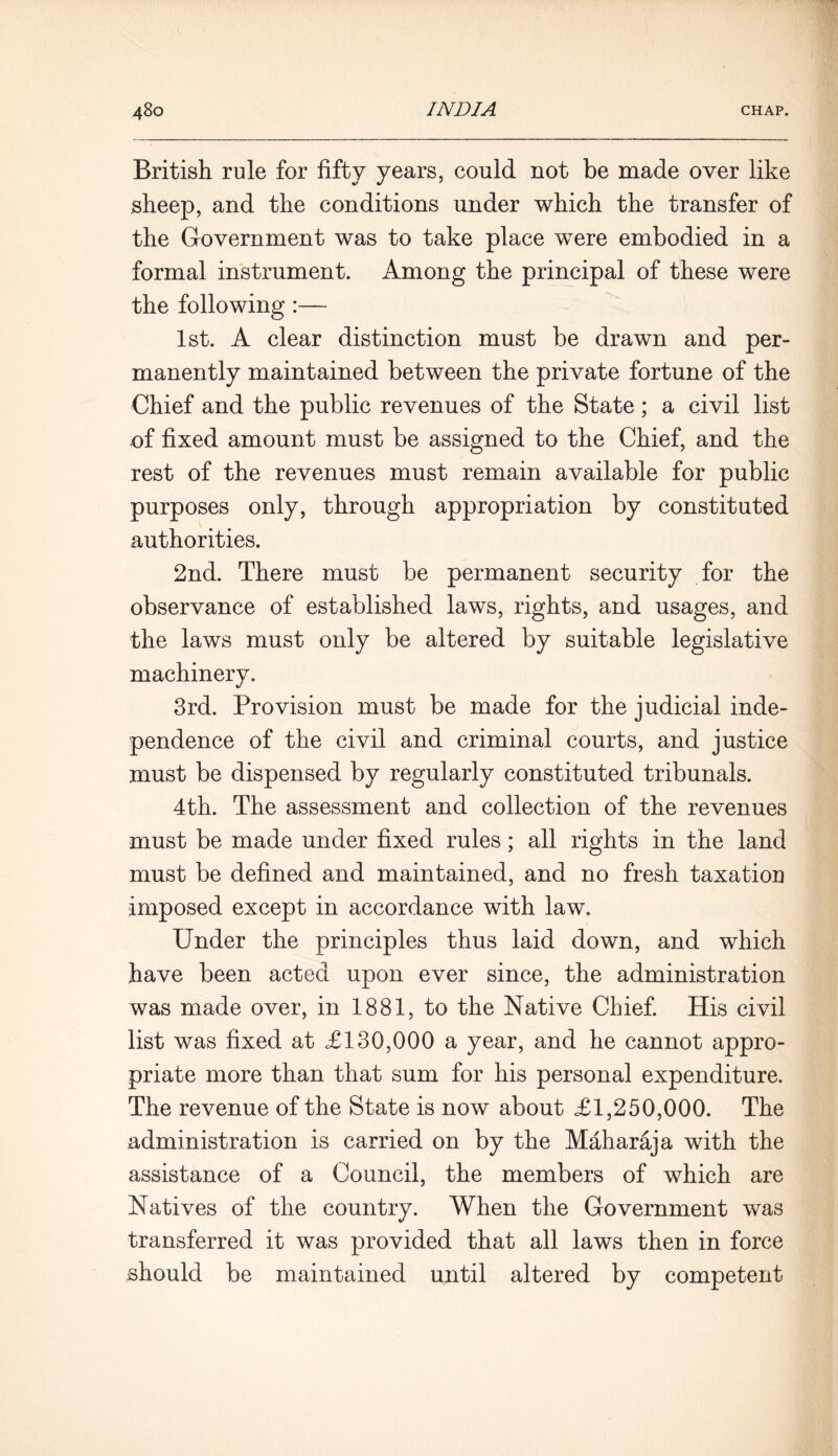 British rule for fifty years, could not be made over like sheep, and the conditions under which the transfer of the Government was to take place were embodied in a formal instrument. Among the principal of these were the following :— 1st. A clear distinction must be drawn and per- manently maintained between the private fortune of the Chief and the public revenues of the State ; a civil list of fixed amount must be assigned to the Chief, and the rest of the revenues must remain available for public purposes only, through appropriation by constituted authorities. 2nd. There must be permanent security for the observance of established laws, rights, and usages, and the laws must only be altered by suitable legislative machinery. 3rd. Provision must be made for the judicial inde- pendence of the civil and criminal courts, and justice must be dispensed by regularly constituted tribunals. 4th. The assessment and collection of the revenues must be made under fixed rules; all rights in the land must be defined and maintained, and no fresh taxation imposed except in accordance with law. Under the principles thus laid down, and which have been acted upon ever since, the administration was made over, in 1881, to the Native Chief. His civil list was fixed at £130,000 a year, and he cannot appro- priate more than that sum for his personal expenditure. The revenue of the State is now about £1,250,000. The administration is carried on by the Maharaja with the assistance of a Council, the members of which are Natives of the country. When the Government was transferred it was provided that all laws then in force should be maintained until altered by competent