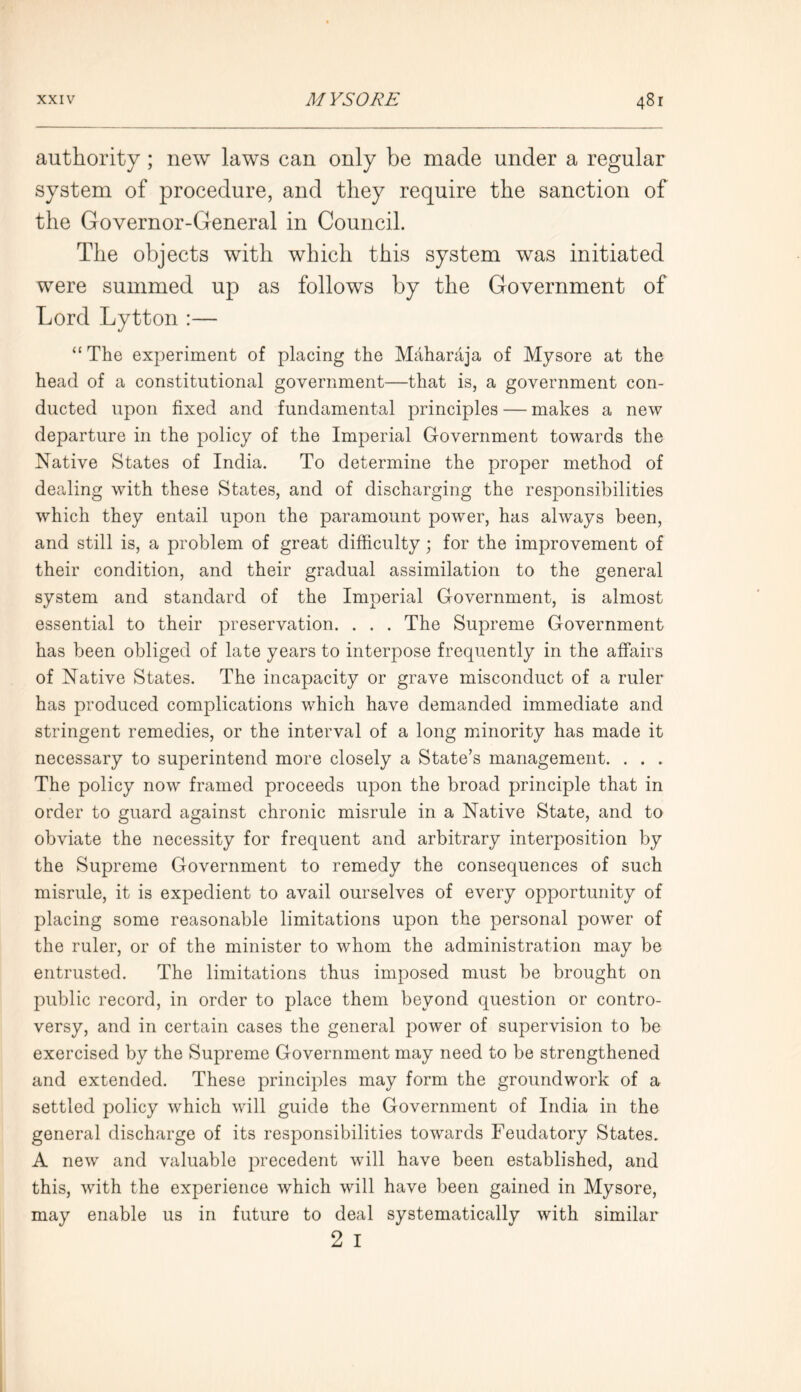 authority; new laws can only be made under a regular system of procedure, and they require the sanction of the Governor-General in Council. The objects with which this system was initiated were summed up as follows by the Government of Lord Lytton :— “ The experiment of placing the Maharaja of Mysore at the head of a constitutional government—that is, a government con- ducted upon fixed and fundamental principles — makes a new departure in the policy of the Imperial Government towards the Native States of India. To determine the proper method of dealing with these States, and of discharging the responsibilities which they entail upon the paramount power, has always been, and still is, a problem of great difficulty; for the improvement of their condition, and their gradual assimilation to the general system and standard of the Imperial Government, is almost essential to their preservation. . . . The Supreme Government has been obliged of late years to interpose frequently in the affairs of Native States. The incapacity or grave misconduct of a ruler has produced complications which have demanded immediate and stringent remedies, or the interval of a long minority has made it necessary to superintend more closely a State’s management. . . . The policy now framed proceeds upon the broad principle that in order to guard against chronic misrule in a Native State, and to obviate the necessity for frequent and arbitrary interposition by the Supreme Government to remedy the consequences of such misrule, it is expedient to avail ourselves of every opportunity of placing some reasonable limitations upon the personal power of the ruler, or of the minister to whom the administration may be entrusted. The limitations thus imposed must be brought on public record, in order to place them beyond question or contro- versy, and in certain cases the general power of supervision to be exercised by the Supreme Government may need to be strengthened and extended. These principles may form the groundwork of a settled policy which will guide the Government of India in the general discharge of its responsibilities towards Feudatory States. A new and valuable precedent will have been established, and this, with the experience which will have been gained in Mysore, may enable us in future to deal systematically with similar