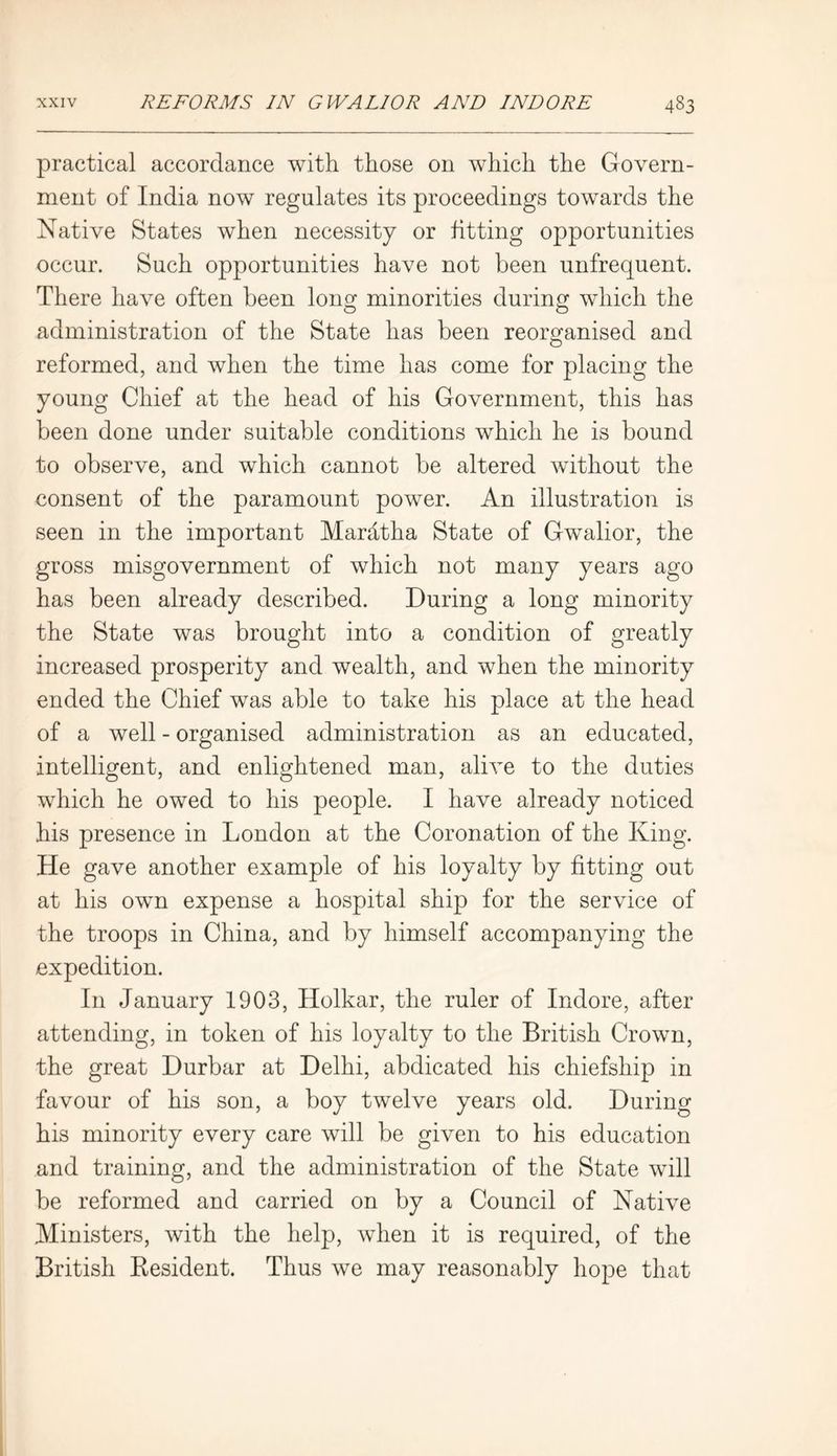 practical accordance with those on which the Govern- ment of India now regulates its proceedings towards the Native States when necessity or fitting opportunities occur. Such opportunities have not been unfrequent. There have often been long minorities during which the administration of the State has been reorganised and reformed, and when the time has come for placing the young Chief at the head of his Government, this has been done under suitable conditions which he is bound to observe, and which cannot be altered without the consent of the paramount power. An illustration is seen in the important Mardtha State of Gwalior, the gross misgovernment of which not many years ago has been already described. During a long minority the State was brought into a condition of greatly increased prosperity and wealth, and when the minority ended the Chief was able to take his place at the head of a well - organised administration as an educated, intelligent, and enlightened man, alive to the duties which he owed to his people. I have already noticed his presence in London at the Coronation of the King. He gave another example of his loyalty by fitting out at his own expense a hospital ship for the service of the troops in China, and by himself accompanying the expedition. In January 1903, Holkar, the ruler of Indore, after attending, in token of his loyalty to the British Crown, the great Durbar at Delhi, abdicated his chiefsliip in favour of his son, a boy twelve years old. During his minority every care will be given to his education and training, and the administration of the State will be reformed and carried on by a Council of Native Ministers, with the help, when it is required, of the British Besident. Thus we may reasonably hope that