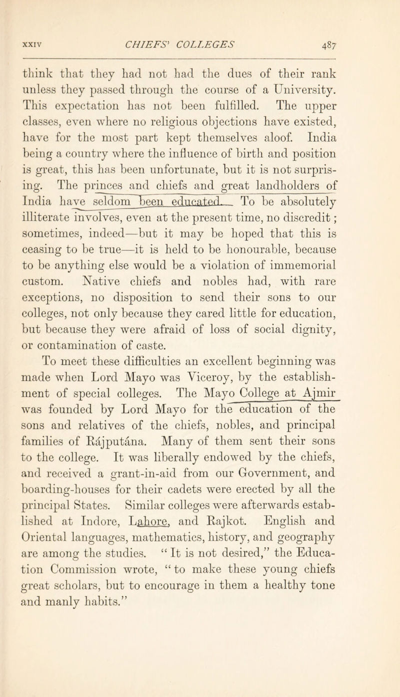 think that they had not had the dues of their rank unless they passed through the course of a University. This expectation has not been fulfilled. The upper classes, even where no religious objections have existed, have for the most part kept themselves aloof. India being a country where the influence of birth and position is great, this has been unfortunate, but it is not surpris- ing. The princes and chiefs and great landholders of India have seldmpUbeen educated. To be absolutely illiterate involves, even at the present time, no discredit; sometimes, indeed—but it may be hoped that this is ceasing to be true—it is held to be honourable, because to be anything else would be a violation of immemorial custom. Native chiefs and nobles had, with rare exceptions, no disposition to send their sons to our colleges, not only because they cared little for education, but because they were afraid of loss of social dignity, or contamination of caste. To meet these difficulties an excellent beginning was made when Lord Mayo was Viceroy, by the establish- ment of special colleges. The Mayo College at Ajmir was founded by Lord Mayo for the education of the sons and relatives of the chiefs, nobles, and principal families of Rdjputana. Many of them sent their sons to the college. It was liberally endowed by the chiefs, and received a grant-in-aid from our Government, and boarding-houses for their cadets were erected by all the principal States. Similar colleges were afterwards estab- lished at Indore, Lahore, and Rajkot. English and Oriental languages, mathematics, history, and geography are among the studies. “ It is not desired,” the Educa- tion Commission wrote, “ to make these young chiefs great scholars, but to encourage in them a healthy tone and manly habits.”