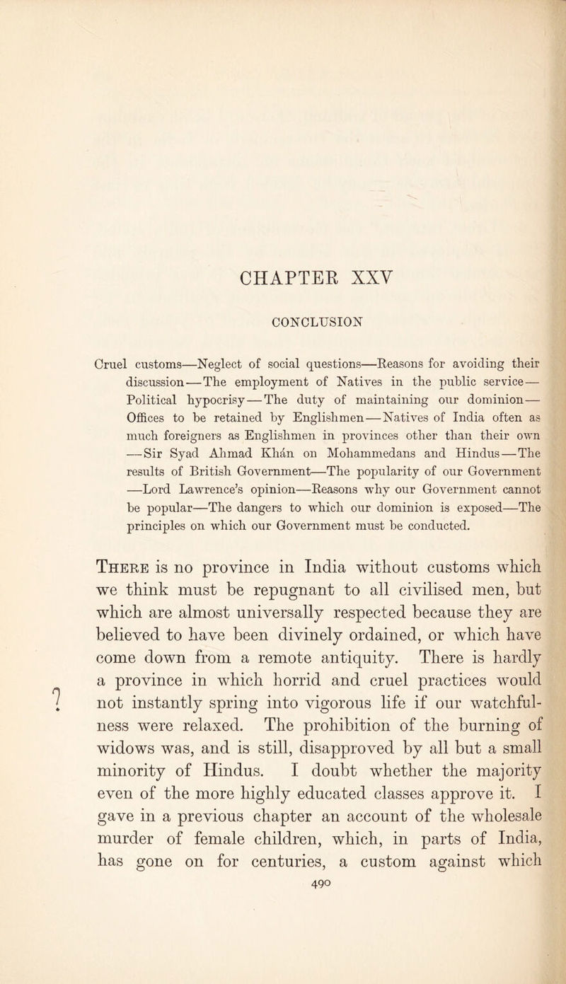 CONCLUSION Cruel customs—Neglect of social questions—Reasons for avoiding their discussion — The employment of Natives in the public service — Political hypocrisy — The duty of maintaining our dominion— Offices to be retained by Englishmen—Natives of India often as much foreigners as Englishmen in provinces other than their own — Sir Syad Ahmad Khan on Mohammedans and Hindus — The results of British Government—The popularity of our Government —Lord Lawrence’s opinion—Reasons wThy our Government cannot be popular—The dangers to which our dominion is exposed—The principles on which our Government must be conducted. 9 There is no province in India without customs which we think must be repugnant to all civilised men, but which are almost universally respected because they are believed to have been divinely ordained, or which have come down from a remote antiquity. There is hardly a province in which horrid and cruel practices would not instantly spring into vigorous life if our watchful- ness were relaxed. The prohibition of the burning of widows was, and is still, disapproved by all but a small minority of Hindus. I doubt whether the majority even of the more highly educated classes approve it. I gave in a previous chapter an account of the wholesale murder of female children, which, in parts of India, has gone on for centuries, a custom against which