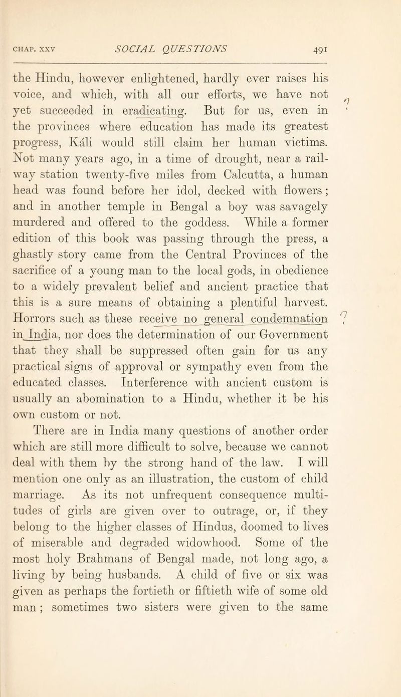 the Hindu, however enlightened, hardly ever raises his voice, and which, with all our efforts, we have not yet succeeded in eradicating. But for us, even in the provinces where education has made its greatest progress, Kali would still claim her human victims. iNot many years ago, in a time of drought, near a rail- way station twenty-five miles from Calcutta, a human head was found before her idol, decked with flowers ; and in another temple in Bengal a boy was savagely murdered and offered to the goddess. While a former edition of this book was passing through the press, a ghastly story came from the Central Provinces of the sacrifice of a young man to the local gods, in obedience to a wddely prevalent belief and ancient practice that this is a sure means of obtaining a plentiful harvest. Horrors such as these receive no general condemnation in India, nor does the determination of our Government that they shall be suppressed often gain for us any practical signs of approval or sympathy even from the educated classes. Interference with ancient custom is usually an abomination to a Hindu, whether it be his own custom or not. There are in India many questions of another order which are still more difficult to solve, because we cannot deal with them by the strong hand of the law. I will mention one only as an illustration, the custom of child marriage. As its not unfrequent consequence multi- tudes of girls are given over to outrage, or, if they belong to the hicrher classes of Hindus, doomed to lives of miserable and degraded widowhood. Some of the most holy Brahmans of Bengal made, not long ago, a living by being husbands. A child of five or six was given as perhaps the fortieth or fiftieth wife of some old man ; sometimes two sisters were given to the same