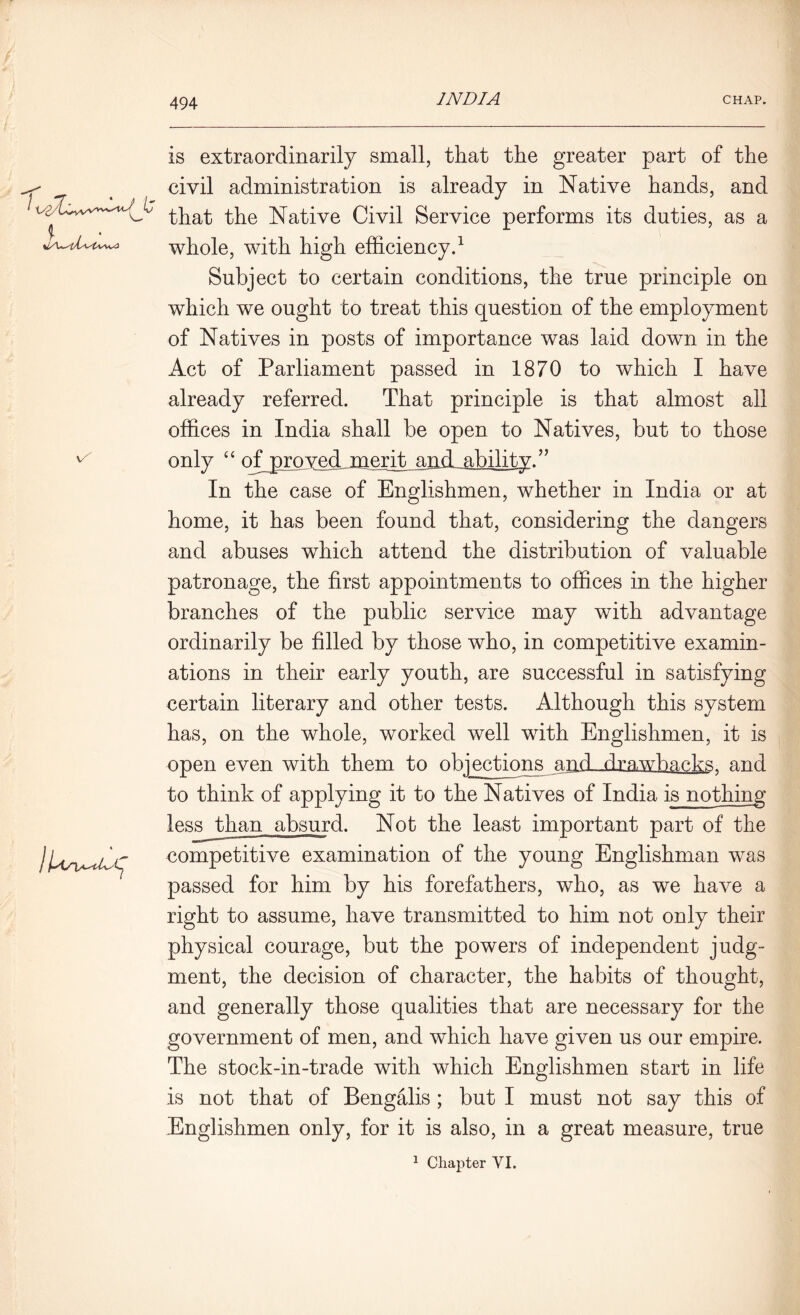 \A is extraordinarily small, that the greater part of the civil administration is already in Native hands, and that the Native Civil Service performs its duties, as a whole, with high efficiency.1 Subject to certain conditions, the true principle on which we ought to treat this question of the employment of Natives in posts of importance was laid down in the Act of Parliament passed in 1870 to which I have already referred. That principle is that almost all offices in India shall be open to Natives, but to those only “ qffiproved merit and ability. ” In the case of Englishmen, whether in India or at home, it has been found that, considering the dangers and abuses which attend the distribution of valuable patronage, the first appointments to offices in the higher branches of the public service may with advantage ordinarily be filled by those who, in competitive examin- ations in their early youth, are successful in satisfying certain literary and other tests. Although this system has, on the whole, worked well with Englishmen, it is open even with them to objections and- .drawbacks, and to think of applying it to the Natives of India is nothing less than absurd. Not the least important part of the competitive examination of the young Englishman was passed for him by his forefathers, who, as we have a right to assume, have transmitted to him not only their physical courage, but the powers of independent judg- ment, the decision of character, the habits of thought, and generally those qualities that are necessary for the government of men, and which have given us our empire. The stock-in-trade with which Englishmen start in life is not that of Bengalis; but I must not say this of Englishmen only, for it is also, in a great measure, true