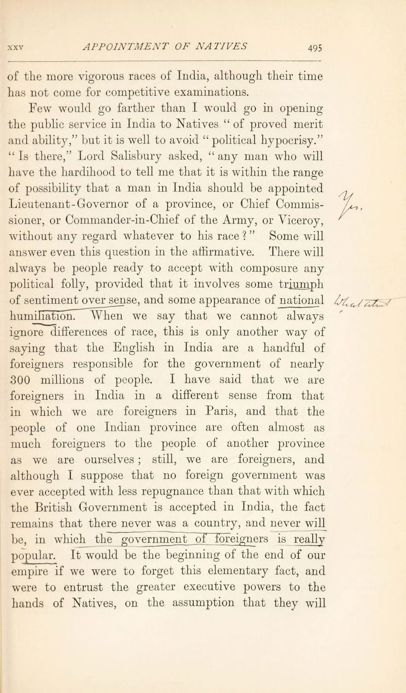 of the more vigorous races of India, although their time has not come for competitive examinations. Few would go farther than I would go in opening the public service in India to Natives “ of proved merit and ability,” but it is well to avoid “ political hypocrisy.” “ Is there,” Lord Salisbury asked, “ any man who will have the hardihood to tell me that it is within the range of possibility that a man in India should be appointed Lieutenant-Governor of a province, or Chief Commis- sioner, or Commander-in-Chief of the Army, or Viceroy, without any regard whatever to his race ? ” Some will answer even this question in the affirmative. There will always be people ready to accept with composure any political folly, provided that it involves some triumph of sentiment over sense, and some appearance of national humiliation^ When we say that we cannot always ignore differences of race, this is only another way of saying that the English in India are a handful of foreigners responsible for the government of nearly 300 millions of people. I have said that we are foreigners in India in a different sense from that in which we are foreigners in Paris, and that the people of one Indian province are often almost as much foreigners to the people of another province as we are ourselves ; still, we are foreigners, and although I suppose that no foreign government was ever accepted with less repugnance than that with which the British Government is accepted in India, the fact remains that there never was a country, and never will be, in which the government ~of foreigners is really popular. It would be the beginning of the end of our empire if we were to forget this elementary fact, and were to entrust the greater executive powers to the hands of Natives, on the assumption that they will