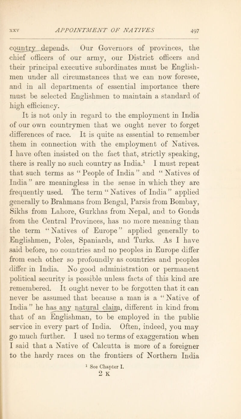 49 7 country .depends. Our Governors of provinces, the chief officers of our army, our District officers and their principal executive subordinates must be English- men under all circumstances that we can now foresee, and in all departments of essential importance there must be selected Englishmen to maintain a standard of high efficiency. It is not only in regard to the employment in India of our own countrymen that we ought never to forget differences of race. It is quite as essential to remember them in connection with the employment of Natives. I have often insisted on the fact that, strictly speaking, there is really no such country as India.1 I must repeat that such terms as “ People of India ” and “ Natives of India ” are meaningless in the sense in which they are frequently used. The term “ Natives of India ” applied generally to Brahmans from Bengal, Parsis from Bombay, Sikhs from Lahore, Gurkhas from Nepal, and to Gonds from the Central Provinces, has no more meaning than the term “ Natives of Europe ” applied generally to Englishmen, Poles, Spaniards, and Turks. As I have said before, no countries and no peoples in Europe differ from each other so profoundly as countries and peoples differ in India. No good administration or permanent political security is possible unless facts of this kind are remembered. It ought never to be forgotten that it can never be assumed that because a man is a “ Native of India ” he has__any natural claim, different in kind from that of an Englishman, to be employed in the public service in every part of India. Often, indeed, you may go much further. I used no terms of exaggeration when I said that a Native of Calcutta is more of a foreigner to the hardy races on the frontiers of Northern India 1 See Chapter I.