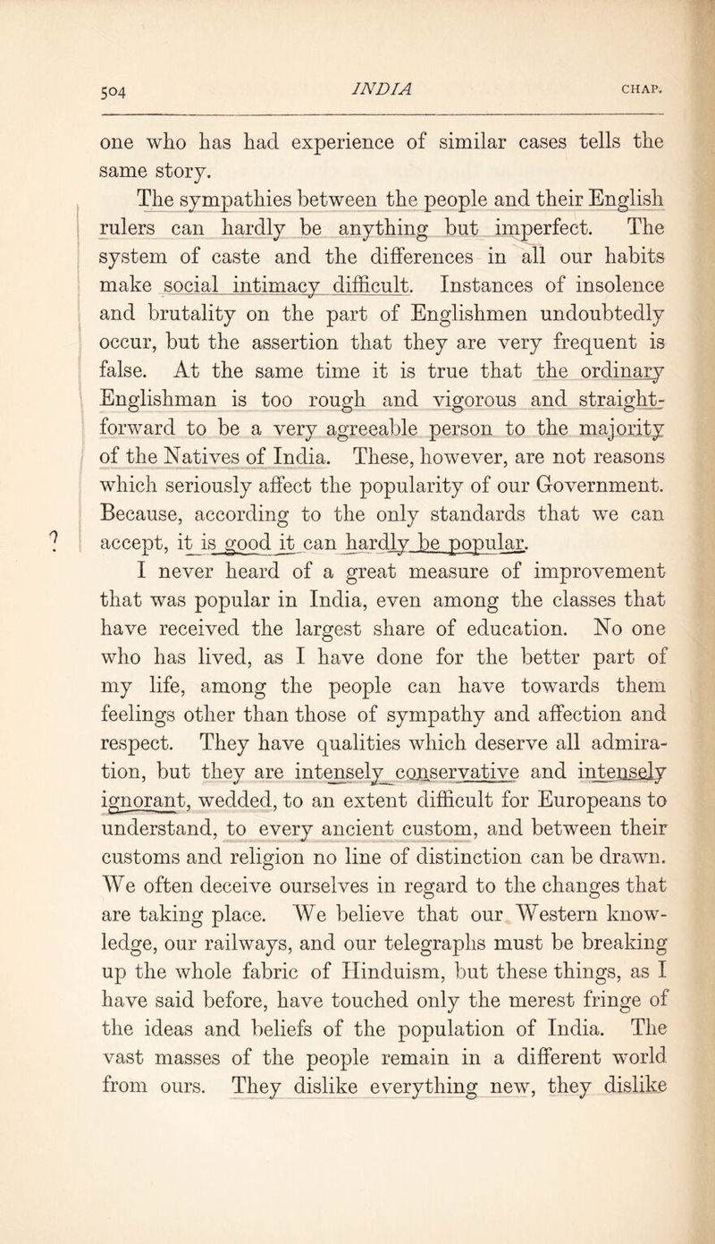 one who lias had experience of similar cases tells the same story. The sympathies between the people and their English rulers can hardly be anything but imperfect. The system of caste and the differences in all our habits make social intimacy difficult. Instances of insolence and brutality on the part of Englishmen undoubtedly occur, but the assertion that they are very frequent is false. At the same time it is true that the ordinary Englishman is too rough and vigorous and straight- forward to be a very agreeable person to the majority of the Natives of India. These, however, are not reasons which seriously affect the popularity of our Government. Because, according to the only standards that we can accept, it is good it can hardly be popular. I never heard of a great measure of improvement that was popular in India, even among the classes that have received the largest share of education. No one who has lived, as I have done for the better part of my life, among the people can have towards them feelings other than those of sympathy and affection and respect. They have qualities which deserve all admira- tion, but they are intenselymonservative and intensely ignorant, wedded, to an extent difficult for Europeans to understand, to every ancient custom, and between their customs and religion no line of distinction can be drawn. We often deceive ourselves in regard to the changes that are taking place. We believe that our Western know- ledge, our railways, and our telegraphs must be breaking up the whole fabric of Hinduism, but these things, as I have said before, have touched only the merest fringe of the ideas and beliefs of the population of India. The vast masses of the people remain in a different world from ours. They dislike everything new, they dislike
