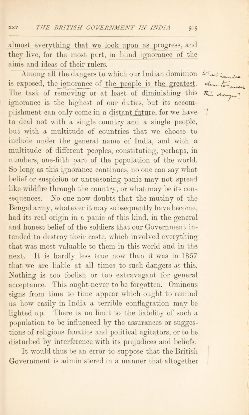 almost everything that we look upon as progress, and they live, for the most part, in blind ignorance of the aims and ideas of their rulers. Among all the dangers to which our Indian dominion ltl+a is exposed, the ignorance of the people is the greatest. The task of removing or at least of diminishing this ignorance is the highest of our duties, but its accom- plishment can only come in a distant future, for we have 7 to deal not with a single country and a single people, but with a multitude of countries that we choose to include under the general name of India, and with a multitude of different peoples, constituting, perhaps, in numbers, one-fifth part of the population of the world. So long as this ignorance continues, no one can say what belief or suspicion or unreasoning panic may not spread like wildfire through the country, or what may be its con- sequences. No one now doubts that the mutiny of the Bengal army, whatever it may subsequently have become, had its real origin in a panic of this kind, in the general and honest belief of the soldiers that our Government in- tended to destroy their caste, which involved everything that was most valuable to them in this world and in the next. It is hardly less true now than it was in 1857 that we are liable at all times to such dangers as this. Nothing is too foolish or too extravagant for general acceptance. This ought never to be forgotten. Ominous signs from time to time appear which ought to remind us how easily in India a terrible conflagration may be lighted up. There is no limit to the liability of such a population to be influenced by the assurances or sugges- tions of religious fanatics and political agitators, or to be disturbed by interference with its prejudices and beliefs. It would thus be an error to suppose that the British Government is administered in a manner that altogether