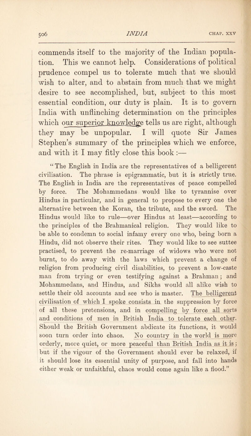 commends itself to the majority of the Indian popula- tion. This we cannot help. Considerations of political prudence compel us to tolerate much that we should wish to alter, and to abstain from much that we might desire to see accomplished, but, subject to this most essential condition, our duty is plain. It is to govern India with unflinching determination on the principles which our superior knowledge tells us are right, although they may be unpopular. I will quote Sir James Stephen’s summary of the principles which we enforce, and with it I may fitly close this book :— “ The English in India are the representatives of a belligerent- civilisation. The phrase is epigrammatic, but it is strictly true. The English in India are the representatives of peace compelled by force. The Mohammedans would like to tyrannise over Hindus in particular, and in general to propose to every one the alternative between the Koran, the tribute, and the sword. The Hindus would like to rule—over Hindus at least—according to the principles of the Brahmanical religion. They would like to be able to condemn to social infamy every one who, being born a Hindu, did not observe their rites. They would like to see suttee practised, to prevent the re-marriage of widows who were not burnt, to do away with the laws which prevent a change of religion from producing civil disabilities, to prevent a low-caste man from trying or even testifying against a Brahman; and Mohammedans, and Hindus, and Sikhs would all alike wish to settle their old accounts and see who is master. The belligerent civilisation of which I spoke consists in the suppression by force of all these pretensions, and in compelling by force all sorts and conditions of men in British India to tolerate each other. Should the British Government abdicate its functions, it would soon turn order into chaos. No country in the world is more orderly, more quiet, or more peaceful than British India as it_is; but if the vigour of the Government should ever be relaxed, if it should lose its essential unity of purpose, and fall into hands either weak or unfaithful, chaos would come again like a flood.”