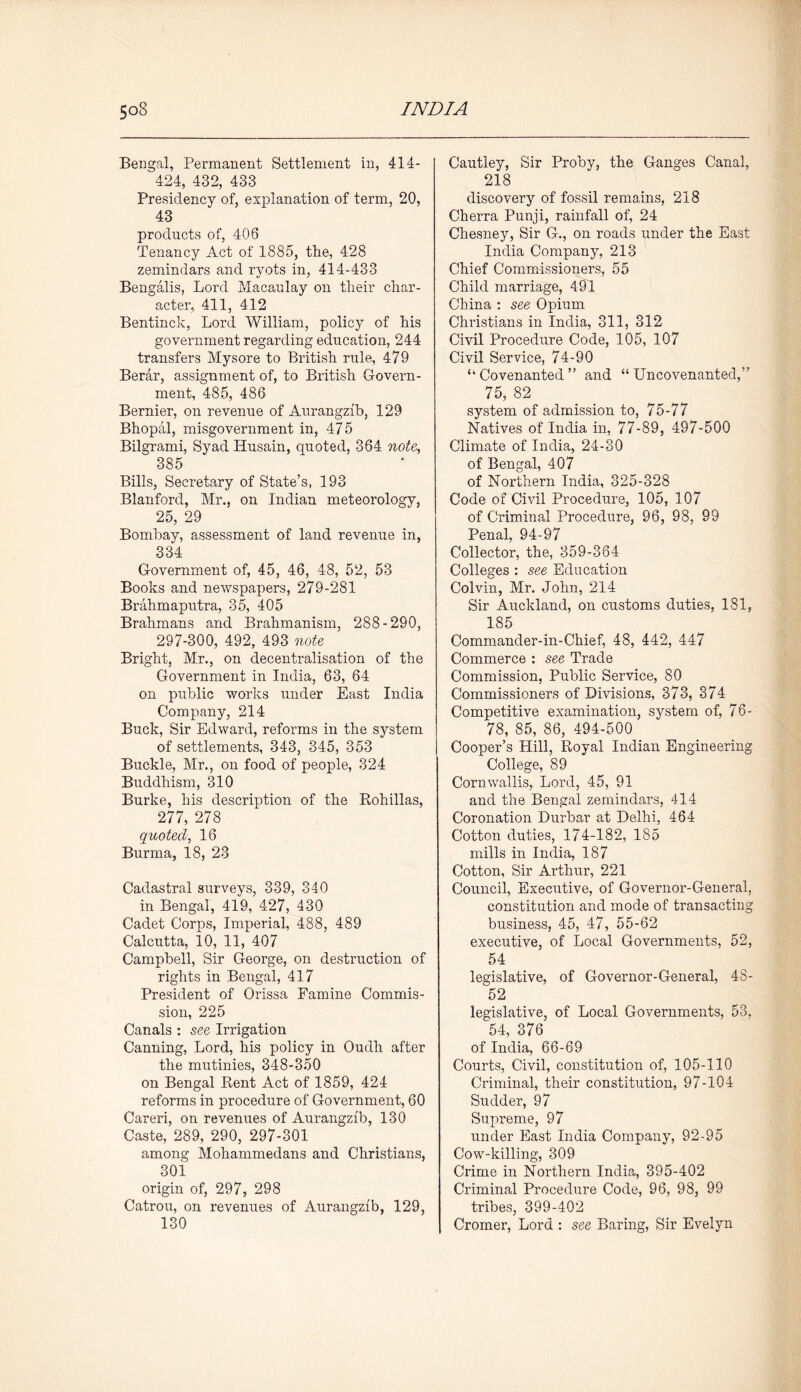 Bengal, Permanent Settlement in, 414- 424, 432, 433 Presidency of, explanation of term, 20, 43 products of, 406 Tenancy Act of 1885, the, 428 zemindars and ryots in, 414-433 Bengalis, Lord Macaulay on their char- acter, 411, 412 Bentinck, Lord William, policy of his government regarding education, 244 transfers Mysore to British rule, 479 Berar, assignment of, to British Govern- ment, 485, 486 Bernier, on revenue of Aurangzib, 129 Bhopal, misgovernment in, 475 Bilgrami, Syad Husain, quoted, 364 note, 385 Bills, Secretary of State’s, 193 Blanford, Mr., on Indian meteorology, 25, 29 Bombay, assessment of land revenue in, 334 Government of, 45, 46, 48, 52, 53 Books and newspapers, 279-281 Brahmaputra, 35, 405 Brahmans and Brahmanism, 288-290, 297-300, 492, 493 note Bright, Mr., on decentralisation of the Government in India, 63, 64 on public works under East India Company, 214 Buck, Sir Edward, reforms in the system of settlements, 343, 345, 353 Buckle, Mr., on food of people, 324 Buddhism, 310 Burke, his description of the Rohillas, 277, 278 quoted, 16 Burma, 18, 23 Cadastral surveys, 339, 340 in Bengal, 419, 427, 430 Cadet Corps, Imperial, 488, 489 Calcutta, 10, 11, 407 Campbell, Sir George, on destruction of rights in Bengal, 417 President of Orissa Famine Commis- sion, 225 Canals : see Irrigation Canning, Lord, his policy in Oudh after the mutinies, 348-350 on Bengal Rent Act of 1859, 424 reforms in procedure of Government, 60 Careri, on revenues of Aurangzib, 130 Caste, 289, 290, 297-301 among Mohammedans and Christians, 301 origin of, 297, 298 Catron, on revenues of Aurangzib, 129, 130 Cautley, Sir Proby, the Ganges Canal, 218 discovery of fossil remains, 218 Cherra Punji, rainfall of, 24 Chesney, Sir G., on roads under the East India Company, 213 Chief Commissioners, 55 Child marriage, 491 China : see Opium Christians in India, 311, 312 Civil Procedure Code, 105, 107 Civil Service, 74-90 “ Covenanted ” and “ Uncovenanted,” 75, 82 system of admission to, 75-77 Natives of India in, 77-89, 497-500 Climate of India, 24-30 of Bengal, 407 of Northern India, 325-328 Code of Civil Procedure, 105, 107 of Criminal Procedure, 96, 98, 99 Penal, 94-97 Collector, the, 359-364 Colleges : see Education Colvin, Mr. John, 214 Sir Auckland, on customs duties, 181, 185 Commander-in-Chief, 48, 442, 447 Commerce : see Trade Commission, Public Service, 80 Commissioners of Divisions, 373, 374 Competitive examination, system of, 76- 78, 85, 86, 494-500 Cooper’s Hill, Royal Indian Engineering College, 89 Cornwallis, Lord, 45, 91 and the Bengal zemindars, 414 Coronation Durbar at Delhi, 464 Cotton duties, 174-182, 185 mills in India, 187 Cotton, Sir Arthur, 221 Council, Executive, of Governor-General, constitution and mode of transacting business, 45, 47, 55-62 executive, of Local Governments, 52, 54 legislative, of Governor-General, 48- 52 legislative, of Local Governments, 53, 54, 376 of India, 66-69 Courts, Civil, constitution of, 105-110 Criminal, their constitution, 97-104 Sudder, 97 Supreme, 97 under East India Company, 92-95 Cow-killing, 309 Crime in Northern India, 395-402 Criminal Procedure Code, 96, 98, 99 tribes, 399-402 Cromer, Lord : see Baring, Sir Evelyn
