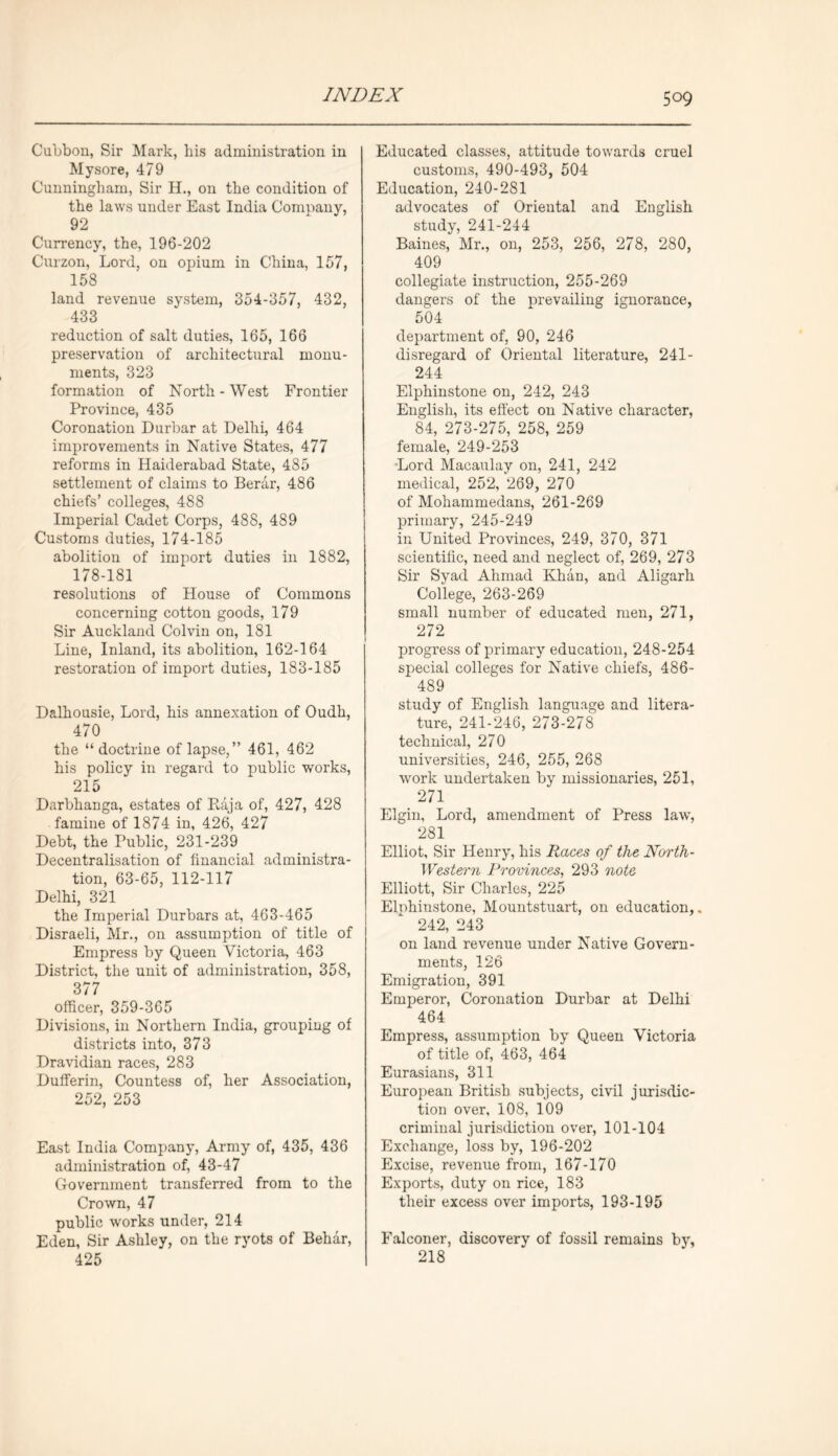 Cubbon, Sir Mark, his administration in Mysore, 479 Cunningham, Sir H., on the condition of the laws under East India Company, 92 Currency, the, 196-202 Curzon, Lord, on opium in China, 157, 158 land revenue system, 354-857, 432, 433 reduction of salt duties, 165, 166 preservation of architectural monu- ments, 323 formation of North-West Frontier Province, 435 Coronation Durbar at Delhi, 464 improvements in Native States, 477 reforms in Haiderabad State, 485 settlement of claims to Berar, 486 chiefs’ colleges, 488 Imperial Cadet Corps, 488, 489 Customs duties, 174-185 abolition of import duties in 1882, 178-181 resolutions of House of Commons concerning cotton goods, 179 Sir Auckland Colvin on, 181 Line, Inland, its abolition, 162-164 restoration of import duties, 183-185 Dalhousie, Lord, his annexation of Oudh, 470 the “ doctrine of lapse,” 461, 462 his policy in regard to public works, 215 Darbhanga, estates of Raja of, 427, 428 famine of 1874 in, 426, 427 Debt, the Public, 231-239 Decentralisation of financial administra- tion, 63-65, 112-117 Delhi, 321 the Imperial Durbars at, 463-465 Disraeli, Mr., on assumption of title of Empress by Queen Victoria, 463 District, the unit of administration, 358, 377 officer, 359-365 Divisions, in Northern India, grouping of districts into, 373 Dravidian races, 283 Dufferin, Countess of, her Association, 252, 253 East India Company, Army of, 435, 436 administration of, 43-47 Government transferred from to the Crown, 47 public works under, 214 Eden, Sir Ashley, on the ryots of Behar, 425 Educated classes, attitude towards cruel customs, 490-493, 504 Education, 240-281 advocates of Oriental and English study, 241-244 Baines, Mr., on, 253, 256, 278, 280, 409 collegiate instruction, 255-269 dangers of the prevailing ignorance, 504 department of, 90, 246 disregard of Oriental literature, 241- 244 Elphinstone on, 242, 243 English, its effect on Native character, 84, 273-275, 258, 259 female, 249-253 ■Lord Macaulay on, 241, 242 medical, 252, 269, 270 of Mohammedans, 261-269 primary, 245-249 in United Provinces, 249, 370, 371 scientific, need and neglect of, 269, 273 Sir Syad Ahmad Khan, and Aligarh College, 263-269 small number of educated men, 271, 272 progress of primary education, 248-254 special colleges for Native chiefs, 486- 489 study of English language and litera- ture, 241-246, 273-278 technical, 270 universities, 246, 255, 268 work undertaken by missionaries, 251, 271 Elgin, Lord, amendment of Press law, 281 Elliot, Sir Henry, his Races of the North- Western Provinces, 293 note Elliott, Sir Charles, 225 Elnhinstone, Mountstuart, on education,. 242, 243 on land revenue under Native Govern- ments, 126 Emigration, 391 Emperor, Coronation Durbar at Delhi 464 Empress, assumption by Queen Victoria of title of, 463, 464 Eurasians, 311 European British subjects, civil jurisdic- tion over, 108, 109 criminal jurisdiction over, 101-104 Exchange, loss by, 196-202 Excise, revenue from, 167-170 Exports, duty on rice, 183 their excess over imports, 193-195 Falconer, discovery of fossil remains by, 218