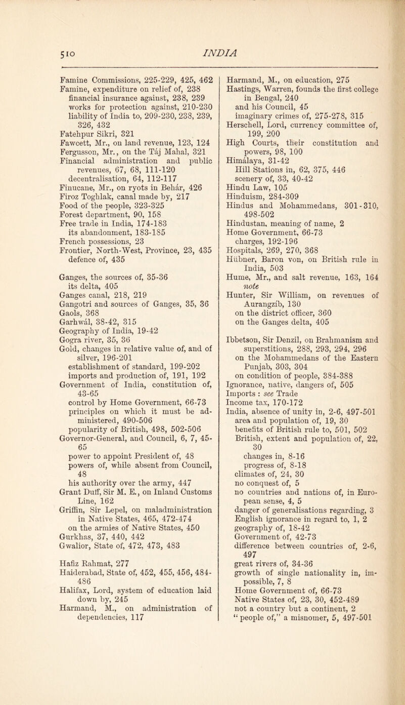5io Famine Commissions, 225-229, 425, 462 Famine, expenditure on relief of, 238 financial insurance against, 238, 239 works for protection against, 210-230 liability of India to, 209-230, 238, 239, 326, 432 Fatehpur Sikri, 321 Fawcett, Mr., on land revenue, 123, 124 Fergusson, Mr., on the Taj Mahal, 321 Financial administration and public revenues, 67, 68, 111-120 decentralisation, 64, 112-117 Finucane, Mr., on ryots in Behar, 426 Firoz Toghlak, canal made by, 217 Food of the people, 323-325 Forest department, 90, 158 Free trade in India, 174-183 its abandonment, 183-185 French possessions, 23 Frontier, North-West, Province, 23, 435 defence of, 435 Ganges, the sources of, 35-36 its delta, 405 Ganges canal, 218, 219 Gangotri and sources of Ganges, 35, 36 Gaols, 368 Garhwal, 38-42, 315 Geography of India, 19-42 Gogra river, 35, 36 Gold, changes in relative value of, and of silver, 196-201 establishment of standard, 199-202 imports and production of, 191, 192 Government of India, constitution of, 43-65 control by Home Government, 66-73 principles on which it must be ad- ministered, 490-506 popularity of British, 498, 502-506 Governor-General, and Council, 6, 7, 45- 65 power to appoint President of, 48 powers of, while absent from Council, 48 his authority over the army, 447 Grant Dutf, Sir M. E., on Inland Customs Line, 162 Griffin, Sir Lepel, on maladministration in Native States, 465, 472-474 on the armies of Native States, 450 Gurkhas, 37, 440, 442 Gwalior, State of, 472, 473, 483 Hafiz Rahmat, 277 Haiderabad, State of, 452, 455, 456, 484- 486 Halifax, Lord, system of education laid down by, 245 Harmand, M., on administration of dependencies, 117 Harmand, M., on education, 275 Hastings, Warren, founds the first college in Bengal, 240 and his Council, 45 imaginary crimes of, 275-278, 315 Herschell, Lord, currency committee of, 199, 200 High Courts, their constitution and powers, 98, 100 Himalaya, 31-42 Plill Stations in, 62, 375, 446 scenery of, 33, 40-42 Hindu Law, 105 Hinduism, 284-309 Hindus and Mohammedans, 301-310, 498-502 Hindustan, meaning of name, 2 Home Government, 66-73 charges, 192-196 Hospitals, 269, 270, 368 Htibner, Baron von, on British rule in India, 503 Hume, Mr., and salt revenue, 163, 164 note, Hunter, Sir William, on revenues of Aurangzib, 130 on the district officer, 360 on the Ganges delta, 405 Ibbetson, Sir Denzil, on Brahmanism and superstitions, 288, 293, 294, 296 on the Mohammedans of the Eastern Punjab, 303, 304 on condition of people, 384-388 Ignorance, native, dangers of, 505 Imports : see Trade Income tax, 170-172 India, absence of unity in, 2-6, 497-501 area and population of, 19, 30 benefits of British rule to, 501, 502 British, extent and population of, 22, 30 changes in, 8-16 progress of, 8-18 climates of, 24, 30 no conquest of, 5 no countries and nations of, in Euro- pean sense, 4, 5 danger of generalisations regarding, 3 English ignorance in regard to, 1, 2 geography of, 18-42 Government of, 42-73 difference between countries of, 2-6, 497 great rivers of, 34-36 growth of single nationality in, im- possible, 7, 8 Home Government of, 66-73 Native States of, 23, 30, 452-489 not a country but a continent, 2 ‘‘people of,” a misnomer, 5, 497-501