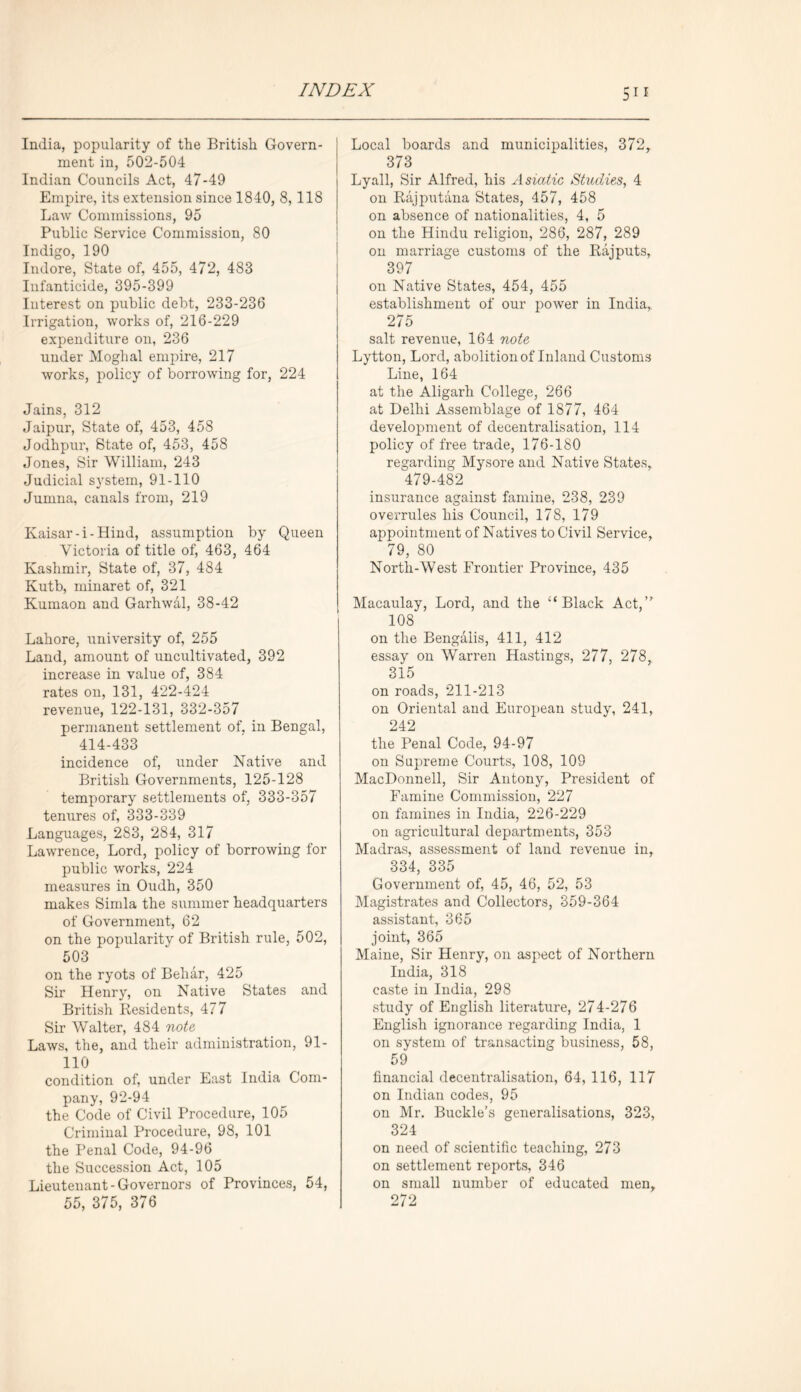 India, popularity of the British Govern- ment in, 502-504 Indian Councils Act, 47-49 Empire, its extension since 1840, 8,118 Law Commissions, 95 Public Service Commission, 80 Indigo, 190 Indore, State of, 455, 472, 483 Infanticide, 395-399 Interest on public debt, 233-236 Irrigation, works of, 216-229 expenditure on, 236 under Moghal empire, 217 works, policy of borrowing for, 224 Jains, 312 Jaipur, State of, 453, 458 Jodhpur, State of, 453, 458 Jones, Sir William, 243 Judicial system, 91-110 Jumna, canals from, 219 Kaisar-i-Hind, assumption by Queen Victoria of title of, 463, 464 Kashmir, State of, 37, 484 Kutb, minaret of, 321 Kumaon and Garhwal, 38-42 Lahore, university of, 255 Land, amount of uncultivated, 392 increase in value of, 384 rates on, 131, 422-424 revenue, 122-131, 332-357 permanent settlement of, in Bengal, 414-433 incidence of, under Native and British Governments, 125-128 temporary settlements of, 333-357 tenures of, 333-339 Languages, 283, 284, 317 Lawrence, Lord, policy of borrowing for public works, 224 measures in Oudh, 350 makes Simla the summer headquarters of Government, 62 on the popularity of British rule, 502, 503 on the ryots of Beliar, 425 Sir Henry, on Native States and British Residents, 477 Sir Walter, 484 note, Laws, the, and their administration, 91- no condition of, under East India Com- pany, 92-94 the Code of Civil Procedure, 105 Criminal Procedure, 98, 101 the Penal Code, 94-96 the Succession Act, 105 Lieutenant-Governors of Provinces, 54, 55, 375, 376 Local boards and municipalities, 372, 373 Lyall, Sir Alfred, his Asiatic Studies, 4 on Rajputana States, 457, 458 on absence of nationalities, 4, 5 on the Hindu religion, 286, 287, 289 on marriage customs of the Rajputs, 397 on Native States, 454, 455 establishment of our power in India, 275 salt revenue, 164 note Lytton, Lord, abolition of Inland Customs Line, 164 at the Aligarh College, 266 at Delhi Assemblage of 1877, 464 development of decentralisation, 114 policy of free trade, 176-180 regarding Mysore and Native States, 479-482 insurance against famine, 238, 239 overrules his Council, 178, 179 appointment of Natives to Civil Service, 79, 80 North-West Frontier Province, 435 Macaulay, Lord, and the “Black Act,’' 108 on the Bengalis, 411, 412 essay on Warren Hastings, 277, 278, 315 on roads, 211-213 on Oriental and European study, 241, 242 the Penal Code, 94-97 on Supreme Courts, 108, 109 MacDonnell, Sir Antony, President of Famine Commission, 227 on famines in India, 226-229 on agricultural departments, 353 Madras, assessment of land revenue in, 334, 335 Government of, 45, 46, 52, 53 Magistrates and Collectors, 359-364 assistant, 365 joint, 365 Maine, Sir Henry, on aspect of Northern India, 318 caste in India, 298 study of English literature, 274-276 English ignorance regarding India, 1 on system of transacting business, 58, 59 financial decentralisation, 64, 116, 117 on Indian codes, 95 on Mr. Buckle’s generalisations, 323, 324 on need of scientific teaching, 273 on settlement reports, 346 on small number of educated men, 272