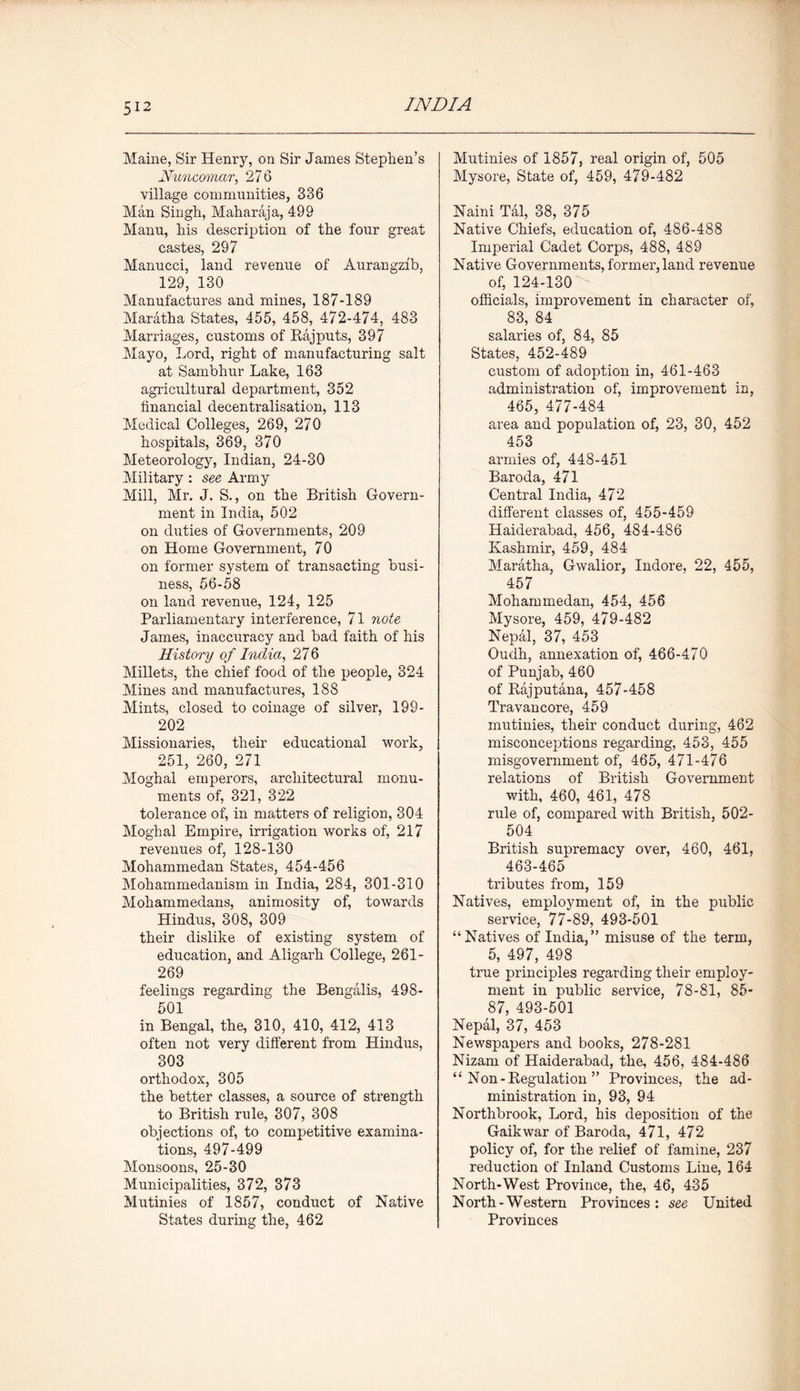 Maine, Sir Henry, on Sir James Stephen’s Nuncomar, 276 village communities, 336 Man Singh, Maharaja, 499 Manu, his description of the four great castes, 297 Manucci, land revenue of Aurangzfb, 129, 130 Manufactures and mines, 187-189 Maratha States, 455, 458, 472-474, 483 Marriages, customs of Rajputs, 397 Mayo, Lord, right of manufacturing salt at Sambhur Lake, 163 agricultural department, 352 financial decentralisation, 113 Medical Colleges, 269, 270 hospitals, 369, 370 Meteorology, Indian, 24-30 Military : see Army Mill, Mr. J. S., on the British Govern- ment in India, 502 on duties of Governments, 209 on Home Government, 70 on former system of transacting busi- ness, 56-58 on land revenue, 124, 125 Parliamentary interference, 71 note James, inaccuracy and bad faith of his History of India, 27 6 Millets, the chief food of the people, 324 Mines and manufactures, 188 Mints, closed to coinage of silver, 199- 202 Missionaries, their educational work, 251, 260, 271 Moghal emperors, architectural monu- ments of, 321, 322 tolerance of, in matters of religion, 304 Moghal Empire, irrigation works of, 217 revenues of, 128-130 Mohammedan States, 454-456 Mohammedanism in India, 284, 301-310 Mohammedans, animosity of, towards Hindus, 308, 309 their dislike of existing system of education, and Aligarh College, 261- 269 feelings regarding the Bengalis, 498- 501 in Bengal, the, 310, 410, 412, 413 often not very different from Hindus, 303 orthodox, 305 the better classes, a source of strength to British rule, 307, 308 objections of, to competitive examina- tions, 497-499 Monsoons, 25-30 Municipalities, 372, 373 Mutinies of 1857, conduct of Native States during the, 462 Mutinies of 1857, real origin of, 505 Mysore, State of, 459, 479-482 Naini Tal, 38, 375 Native Chiefs, education of, 486-488 Imperial Cadet Corps, 488, 489 Native Governments, former, land revenue of, 124-130 officials, improvement in character of, 83, 84 salaries of, 84, 85 States, 452-489 custom of adoption in, 461-463 administration of, improvement in, 465, 477-484 area and population of, 23, 30, 452 453 armies of, 448-451 Baroda, 471 Central India, 472 different classes of, 455-459 Haiderabad, 456, 484-486 Kashmir, 459, 484 Maratha, Gwalior, Indore, 22, 455, 457 Mohammedan, 454, 456 Mysore, 459, 479-482 Nepal, 37, 453 Oudh, annexation of, 466-470 of Punjab, 460 of Rajputana, 457-458 Travancore, 459 mutinies, their conduct during, 462 misconceptions regarding, 453, 455 misgovernment of, 465, 471-476 relations of British Government with, 460, 461, 478 rule of, compared with British, 502- 504 British supremacy over, 460, 461, 463-465 tributes from, 159 Natives, employment of, in the public service, 77-89, 493-501 “Natives of India,” misuse of the term, 5, 497, 498 true principles regarding their employ- ment in public service, 78-81, 85- 87, 493-501 Nepal, 37, 453 Newspapers and books, 278-281 Nizam of Haiderabad, the, 456, 484-486 “ Non-Regulation ” Provinces, the ad- ministration in, 93, 94 Northbrook, Lord, his deposition of the Gaikwar of Baroda, 471, 472 policy of, for the relief of famine, 237 reduction of Inland Customs Line, 164 North-West Province, the, 46, 435 North-Western Provinces: see United Provinces
