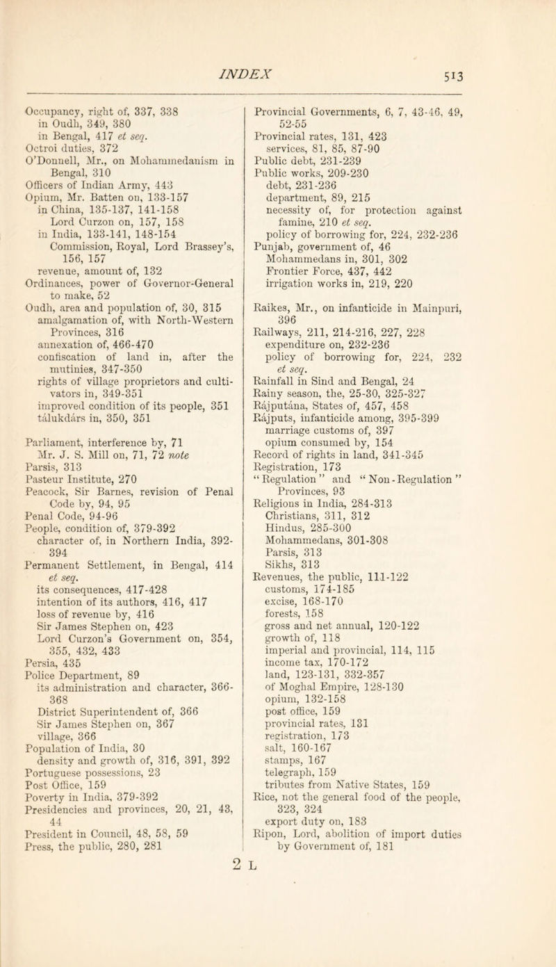 Occupancy, right of, 337, 338 in Oudli, 349, 380 in Bengal, 417 et seq. Octroi duties, 372 O’Donnell, Mr., on Mohammedanism in Bengal, 310 Officers of Indian Army, 443 Opium, Mr. Batten on, 133-157 in China, 135-137, 141-158 Lord Curzon on, 157, 158 in India, 133-141, 148-154 Commission, Royal, Lord Brassey’s, 156, 157 revenue, amount of, 132 Ordinances, power of Governor-General to make, 52 Oudh, area and population of, 30, 315 amalgamation of, with North-Western Provinces, 316 annexation of, 466-470 confiscation of land in, after the mutinies, 347-350 rights of village proprietors and culti- vators in, 349-351 improved condition of its people, 351 talukdars in, 350, 351 Parliament, interference by, 71 Mr. J. S. Mill on, 71, 72 note Parsis, 313 Pasteur Institute, 270 Peacock, Sir Barnes, revision of Penal Code by, 94, 95 Penal Code, 94-96 People, condition of, 379-392 character of, in Northern India, 392- 394 Permanent Settlement, in Bengal, 414 et seq. its consequences, 417-428 intention of its authors, 416, 417 loss of revenue by, 416 Sir James Stephen on, 423 Lord Curzon’s Government on, 354, 355, 432, 433 Persia, 435 Police Department, 89 its administration and character, 366- 368 District Superintendent of, 366 Sir James Stephen on, 367 village, 366 Population of India, 30 density and growth of, 316, 391, 392 Portuguese possessions, 23 Post Office, 159 Poverty in India, 379-392 Presidencies and provinces, 20, 21, 43, 44 President in Council, 48, 58, 59 Press, the public, 280, 281 2 Provincial Governments, 6, 7, 43-46, 49, 52-55 Provincial rates, 131, 423 services, 81, 85, 87-90 Public debt, 231-239 Public works, 209-230 debt, 231-236 department, 89, 215 necessity of, for protection against famine, 210 et seq. policy of borrowing for, 224, 232-236 Punjab, government of, 46 Mohammedans in, 301, 302 Frontier Force, 437, 442 irrigation works in, 219, 220 Raikes, Mr., on infanticide in Mainpuri, 396 Railways, 211, 214-216, 227, 228 expenditure on, 232-236 policy of borrowing for, 224, 232 et seq. Rainfall in Sind and Bengal, 24 Rainy season, the, 25-30, 325-327 Rajputana, States of, 457, 458 Rajputs, infanticide among, 395-399 marriage customs of, 397 opium consumed by, 154 Record of rights in land, 341-345 Registration, 173 “Regulation” and “ Non -Regulation ” Provinces, 93 Religions in India, 284-313 Christians, 311, 312 Hindus, 285-300 Mohammedans, 301-308 Parsis, 313 Sikhs, 313 Revenues, the public, 111-122 customs, 174-185 excise, 168-170 forests, 158 gross and net annual, 120-122 growth of, 118 imperial and provincial, 114, 115 income tax, 170-172 land, 123-131, 332-357 of Moghal Empire, 128-130 opium, 132-158 post office, 159 provincial rates, 131 registration, 173 salt, 160-167 stamps, 167 telegraph, 159 tributes from Native States, 159 Rice, not the general food of the people, 323, 324 export duty on, 183 Ripon, Lord, abolition of import duties by Government of, 181 L