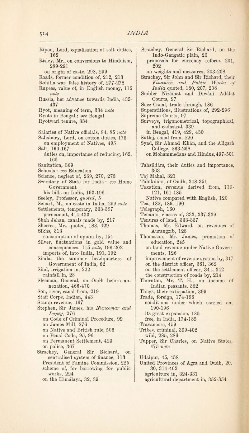 Ripon, Lord, equalisation of salt duties, 165 Risley, Mr., on conversions to Hinduism, 289-291 on origin of caste, 298, 299 Roads, former condition of, 212, 213 Rohilla war, false history of, 277-278 Rupees, value of, in English money, 115 note Russia, her advance towards India, 435- 437 Ryot, meaning of term, 334 note Ryots in Bengal: see Bengal Ryotwari tenure, 334 Salaries of Native officials, 84, 85 note Salisbury, Lord, on cotton duties, 175 on employment of Natives, 495 Salt, 160-167 duties on, importance of reducing, 165, 166 Sanitation, 369 Schools : see Education Science, neglect of, 269, 270, 273 Secretary of State for India : see Home Government his bills on India, 193-196 Seeley, Professor, quoted, 5 Senart, M., on caste in India, 299 note Settlements, temporary, 333-357 permanent, 414-433 Shah Jehan, canals made by, 217 Sherres, Mr., quoted, 188, 429 Sikhs, 313 consumption of opium by, 154 Silver, fluctuations in gold value and consequences, 115 note, 196-202 imports of, into India, 191, 192 Simla, the summer headquarters of Government of India, 62 Sind, irrigation in, 222 rainfall in, 28 Sleeman, General, on Oudh before an- nexation, 466-470 Son, river, canal from, 219 Staff Corps, Indian, 443 Stamp revenue, 167 Stephen, Sir James, his Nuncomar and Impey, 276 on Code of Criminal Procedure, 99 on James Mill, 276 on Native and British rule, 506 on Penal Code, 95, 96 on Permanent Settlement, 423 on police, 367 Strachey, General Sir Richard, on centralised system of finance, 113 President of Famine Commission, 225 scheme of, for borrowing for public works, 224 on the Himalaya, 32, 39 Strachey, General Sir Richard, on the Indo-Gangetic plain, 20 proposals for currency reform, 201, 202 on weights and measures, 203-208 Strachey, Sir John and Sir Richard, their Finances and Public Works of India quoted, 180, 207, 208 Sudder Nizamat and Diwani Adalat Courts, 97 Suez Canal, trade through, 186 Superstitions, illustrations of, 292-296 Supreme Courts, 97 Surveys, trigonometrical, topographical, and cadastral, 339 in Bengal, 419, 429, 430 Sutlej, canal from, 220 Syad, Sir Ahmad Khan, and the Aligarh College, 263-268 on Mohammedans and Hindus, 497-501 Tahsildars, their duties and importance, 363 Taj Mahal, 321 Talukdars, of Oudh, 348-351 Taxation, revenue derived from, 119- 121, 161-185 Native compared with English, 120 Tea, 182, 189, 190 Telegraph, 160 Tenants, classes of, 333, 337-339 Tenures of land, 333-337 Thomas, Mr. Edward, on revenues of Aurangzib, 128 Thomason, Mr. James, promotion of education, 245 on land revenue under Native Govern- ments, 126 improvement of revenue system by, 347 on the district officer, 361, 362 on the settlement officer, 341, 342 the construction of roads by, 214 Thornton, Mr. T. H., on income of Indian peasants, 382 Thugs, their extirpation, 399 Trade, foreign, 174-196 conditions under which carried on, 190-196 its great expansion, 1S6 free, in India, 174-185 Travancore, 459 Tribes, criminal, 399-402 wild, 285, 286 Tupper, Sir Charles, on Native States, 475 note Udaipur, 45, 458 United Provinces of Agra and Oudh, 20, 30, 314-402 agriculture in, 324-331 agricultural department in, 352-354