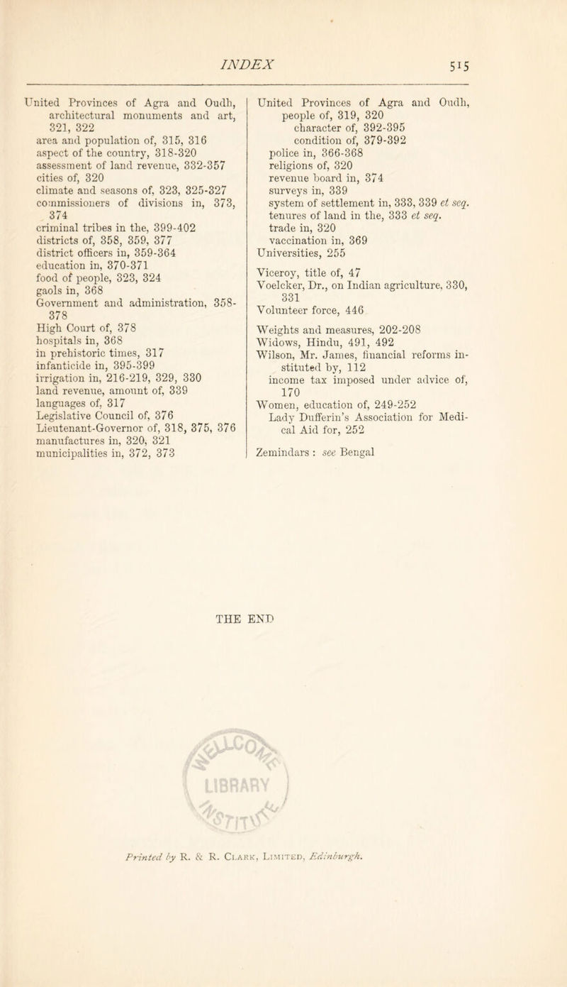 United Provinces of Agra and Oudh, architectural monuments and art, 321, 322 area and population of, 315, 316 aspect of the country, 318-320 assessment of land revenue, 332-357 cities of, 320 climate and seasons of, 323, 325-327 commissioners of divisions in, 373, 374 criminal tribes in the, 399-402 districts of, 358, 359, 377 district officers in, 359-364 education in, 370-371 food of people, 323, 324 gaols in, 368 Government and administration, 358- 378 High Court of, 378 hospitals in, 368 in prehistoric times, 317 infanticide in, 395-399 irrigation in, 216-219, 329, 330 land revenue, amount of, 339 languages of, 317 Legislative Council of, 376 Lieutenant-Governor of, 318, 375, 376 manufactures in, 320, 321 municipalities in, 372, 373 United Provinces of Agra and Oudh, people of, 319, 320 character of, 392-395 condition of, 379-392 police in, 366-368 religions of, 320 revenue board in, 374 surveys in, 339 system of settlement in, 333, 339 et seq. tenures of land in the, 333 et seq. trade in, 320 vaccination in, 369 Universities, 255 Viceroy, title of, 47 Voelcker, Dr., on Indian agriculture, 330, 331 Vohmteer force, 446 Weights and measures, 202-208 Widows, Hindu, 491, 492 Wilson, Mr. James, financial reforms in- stituted by, 112 income tax imposed under advice of, 170 Women, education of, 249-252 Lady Dufferin’s Association for Medi- cal Aid for, 252 Zemindars : see Bengal THE END Printed by R. & R. Clark, Limited, Edinburgh.
