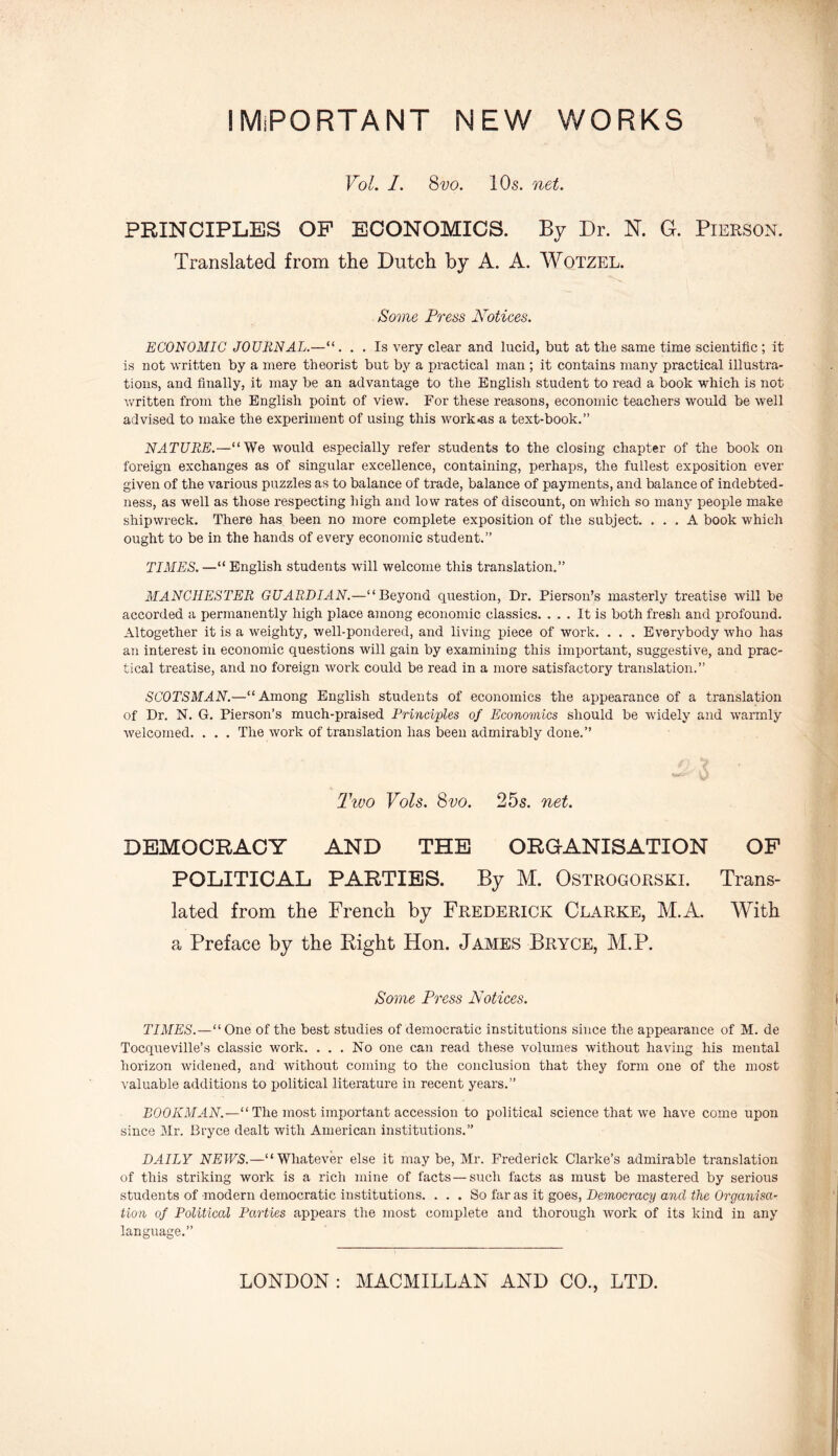 IMPORTANT NEW WORKS Vol. I. 8vo. 10s. net. PRINCIPLES OF ECONOMICS. By Dr. N. G. Pierson. Translated from the Dutch by A. A. Wotzel. Some Press Notices. ECONOMIC JOURNAL.—“. . . Is very clear and lucid, but at the same time scientific ; it is not written by a mere theorist but by a practical man ; it contains many practical illustra- tions, and finally, it may be an advantage to the English student to read a book which is not written from the English point of view. For these reasons, economic teachers would be well advised to make the experiment of using this work-as a text-book.” NATURE.—“We would especially refer students to the closing chapter of the book on foreign exchanges as of singular excellence, containing, perhaps, the fullest exposition ever given of the various puzzles as to balance of trade, balance of payments, and balance of indebted- ness, as well as those respecting high and low rates of discount, on which so many people make shipwreck. There has been no more complete exposition of the subject. ... A book which ought to be in the hands of every economic student.” TIMES.—“English students will welcome this translation.” MANCHESTER GUARDIAN.—“Beyond question, Dr. Pierson’s masterly treatise will be accorded a permanently high place among economic classics. ... It is both fresh and profound. Altogether it is a weighty, well-pondered, and living piece of work. . . . Everybody who has an interest in economic questions will gain by examining this important, suggestive, and prac- tical treatise, and no foreign work could be read in a more satisfactory translation.” SCOTSMAN.—“Among English students of economics the appearance of a translation of Dr. N. G. Pierson’s much-praised Principles of Economics should be widely and warmly welcomed. . . . The work of translation has been admirably done.” Two Vols. Svo. 25s. net. DEMOCRACY AND THE ORGANISATION OF POLITICAL PARTIES. By M. Ostrogorski. Trans- lated from the French by Frederick Clarke, M.A. With a Preface by the Bight Hon. James Bryce, M.P. Some Press Notices. TIMES.—“One of the best studies of democratic institutions since the appearance of M. de Tocqueville’s classic work. . . . No one can read these volumes without having his mental horizon widened, and without coming to the conclusion that they form one of the most valuable additions to political literature in recent years.” BOOKMAN.—“ The most important accession to political science that we have come upon since Mr. Bryce dealt with American institutions.” DAILY NEWS.—“Whatever else it may be, Mr. Frederick Clarke’s admirable translation of this striking work is a rich mine of facts — such facts as must be mastered by serious students of modern democratic institutions. ... So far as it goes, Democracy and the Organisa- tion of Political Parties appears the most complete and thorough work of its kind in any language.”