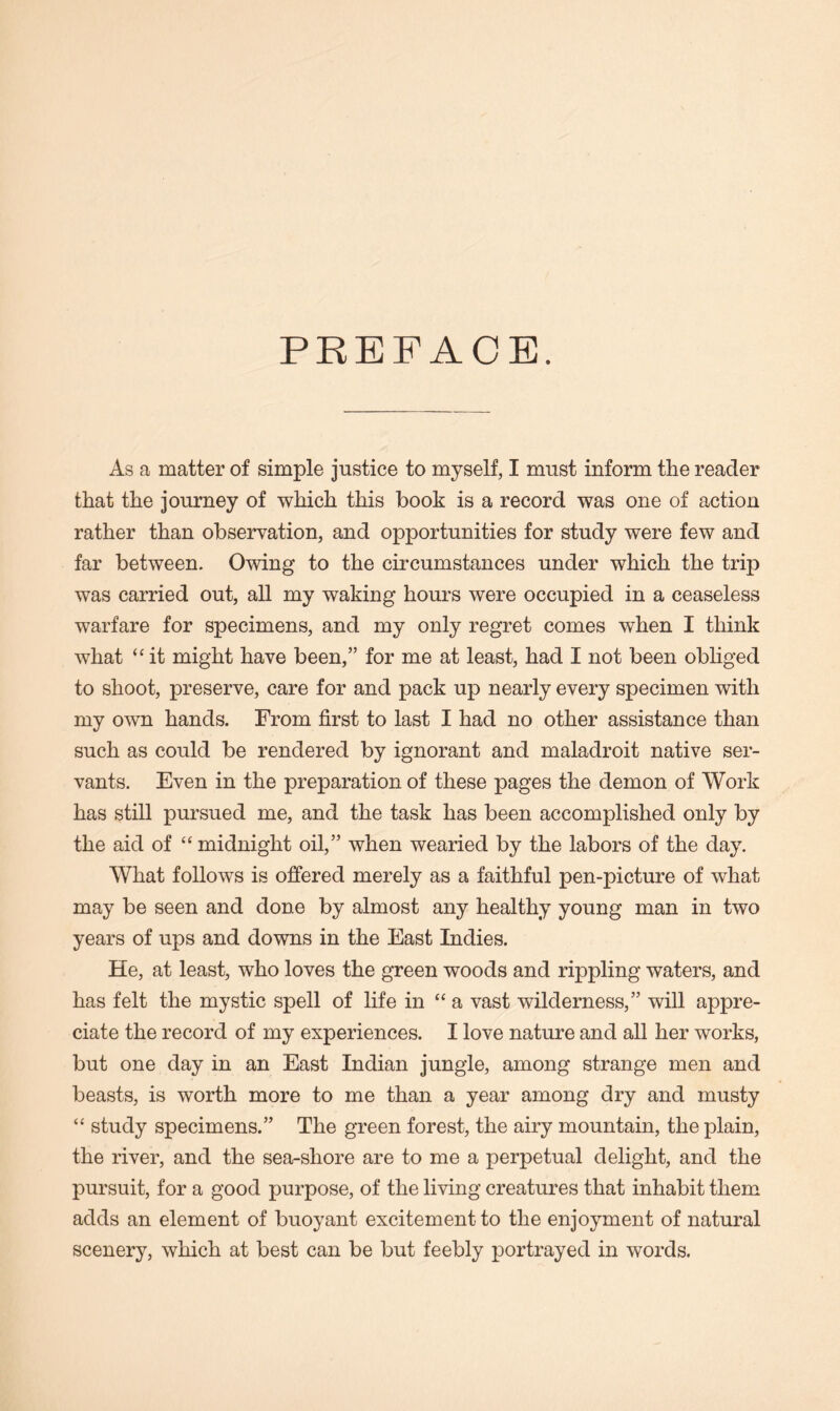 PREFACE. As a matter of simple justice to myself, I must inform the reader that the journey of which this book is a record was one of action rather than observation, and opportunities for study were few and far between. Owing to the circumstances under which the trip was carried out, all my waking hours were occupied in a ceaseless warfare for specimens, and my only regret comes when I think what “it might have been,” for me at least, had I not been obliged to shoot, preserve, care for and pack up nearly every specimen with my own hands. From first to last I had no other assistance than such as could be rendered by ignorant and maladroit native ser- vants. Even in the preparation of these pages the demon of Work has still pursued me, and the task has been accomplished only by the aid of “ midnight oil,” when wearied by the labors of the day. What follows is offered merely as a faithful pen-picture of what may be seen and done by almost any healthy young man in two years of ups and downs in the East Indies. He, at least, who loves the green woods and rippling waters, and has felt the mystic spell of life in “a vast wilderness,” will appre- ciate the record of my experiences. I love nature and all her works, but one day in an East Indian jungle, among strange men and beasts, is worth more to me than a year among dry and musty “ study specimens.” The green forest, the airy mountain, the plain, the river, and the sea-shore are to me a perpetual delight, and the pursuit, for a good purpose, of the living creatures that inhabit them adds an element of buoyant excitement to the enjoyment of natural scenery, which at best can be but feebly portrayed in words.