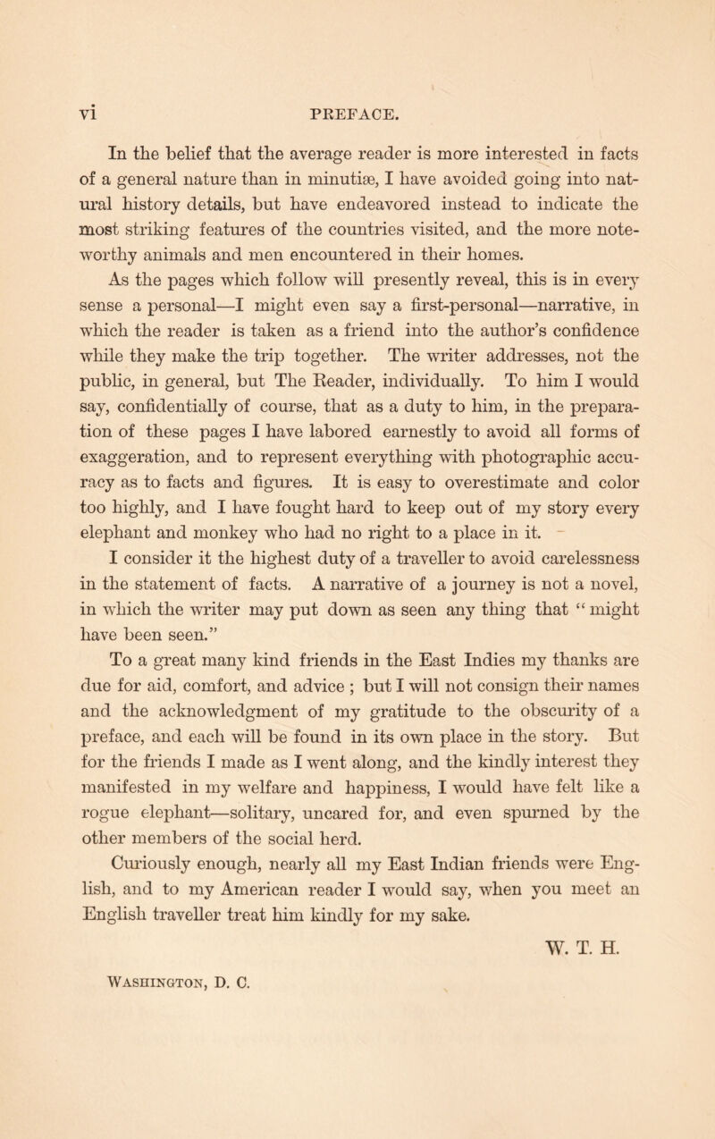 In the belief that the average reader is more interested in facts of a general nature than in minutiae, I have avoided going into nat- ural history details, but have endeavored instead to indicate the most striking features of the countries visited, and the more note- worthy animals and men encountered in their homes. As the pages which follow will presently reveal, this is in every sense a personal—I might even say a first-personal—narrative, in which the reader is taken as a friend into the author’s confidence while they make the trip together. The writer addresses, not the public, in general, but The Reader, individually. To him I would say, confidentially of course, that as a duty to him, in the prepara- tion of these pages I have labored earnestly to avoid all forms of exaggeration, and to represent everything with photographic accu- racy as to facts and figures. It is easy to overestimate and color too highly, and I have fought hard to keep out of my story every elephant and monkey who had no right to a place in it, I consider it the highest duty of a traveller to avoid carelessness in the statement of facts. A narrative of a journey is not a novel, in which the writer may put down as seen any thing that “ might have been seen.” To a great many kind friends in the East Indies my thanks are due for aid, comfort, and advice ; but I will not consign their names and the acknowledgment of my gratitude to the obscurity of a preface, and each will be found in its own place in the story. But for the friends I made as I went along, and the kindly interest they manifested in my welfare and happiness, I would have felt like a rogue elephant—solitary, uncared for, and even spurned by the other members of the social herd. Curiously enough, nearly all my East Indian friends were Eng- lish, and to my American reader I would say, when you meet an English traveller treat him kindly for my sake. W. T. H. Washington, D. C.