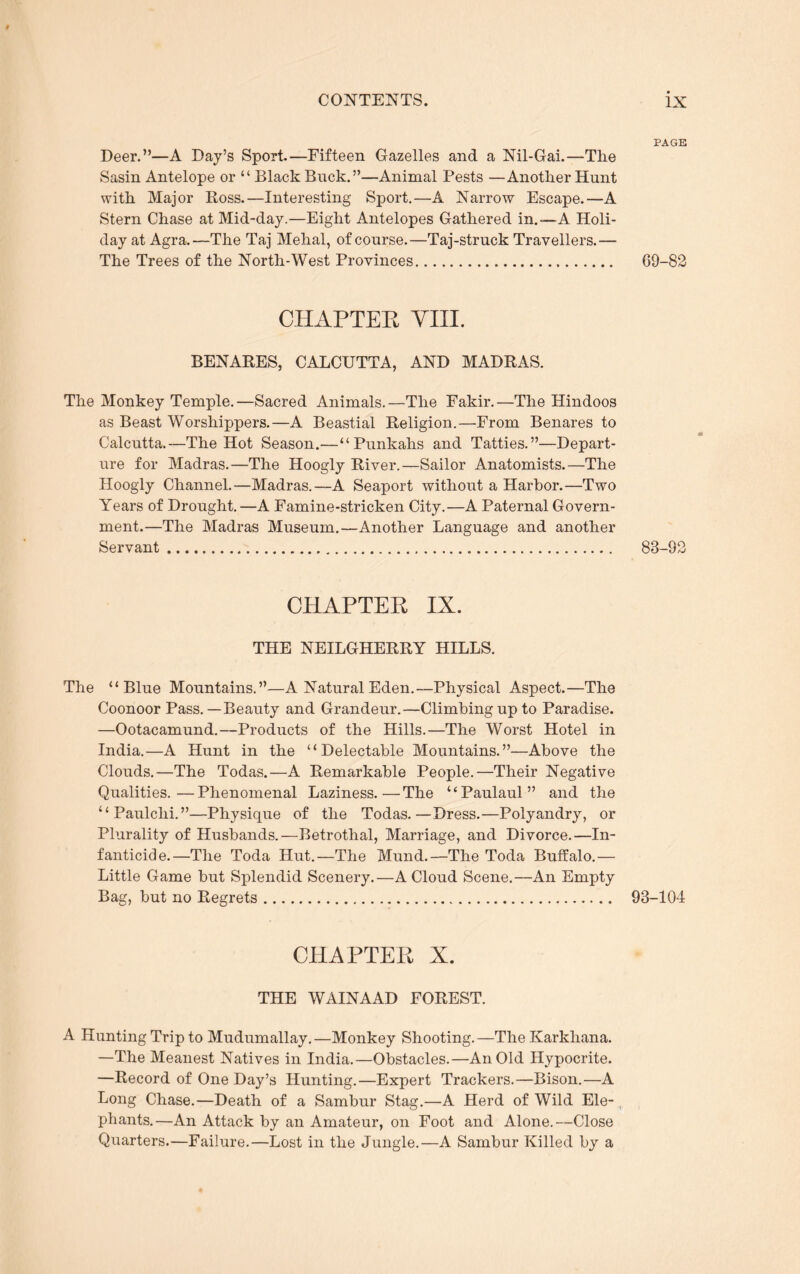 $ CONTENTS. Deer.”—A Day’s Sport.—Fifteen Gazelles and a Nil-Gai.—The Sasin Antelope or “ Black Buck.”—Animal Pests —Another Hunt with Major Ross.—Interesting Sport.—A Narrow Escape.—A Stern Chase at Mid-day.—Eight Antelopes Gathered in.—A Holi- day at Agra.—The Taj Mehal, of course.—Taj-struck Travellers.— The Trees of the North-West Provinces CHAPTER VIII. BENARES, CALCUTTA, AND MADRAS. The Monkey Temple.—Sacred Animals.—The Fakir.—The Hindoos as Beast Worshippers.—A Beastial Religion.—From Benares to Calcutta.—The Hot Season.—“Punkahs and Tatties.”—Depart- ure for Madras.—The Hoogly River.—Sailor Anatomists.—The Hoogly Channel.—Madras.—A Seaport without a Harbor.—Two Years of Drought. —A Famine-stricken City.—A Paternal Govern- ment.—The Madras Museum.—Another Language and another Servant CHAPTER IX. THE NEILGHERRY HILLS. The “Blue Mountains.”—A Natural Eden.—Physical Aspect.—The Coonoor Pass. — Beauty and Grandeur.—Climbing up to Paradise. —Ootacamund.—Products of the Hills.—The Worst Hotel in India.—A Hunt in the “Delectable Mountains.”—Above the Clouds.—The Todas.—A Remarkable People.—Their Negative Qualities.—Phenomenal Laziness.—The “Paulaul” and the “Paulclii.”—Physique of the Todas.—Dress.—Polyandry, or Plurality of Husbands.—Betrothal, Marriage, and Divorce.—In- fanticide.—The Toda Hut.—The Mund.—The Toda Buffalo.— Little Game but Splendid Scenery.—A Cloud Scene.—An Empty Bag, but no Regrets CHAPTER X. THE WAINAAD FOREST. A Hunting Trip to Mudumallay.—Monkey Shooting.—The Karkhana. —The Meanest Natives in India.—Obstacles.—An Old Hypocrite. —Record of One Day’s Hunting.—Expert Trackers.—Bison.—A Long Chase.—Death of a Sambur Stag.—A Herd of Wild Ele- phants.—An Attack by an Amateur, on Foot and Alone.—Close Quarters.—Failure.—Lost in the Jungle.—A Sambur Killed by a ix PAGE 69-82 88-92 93-104