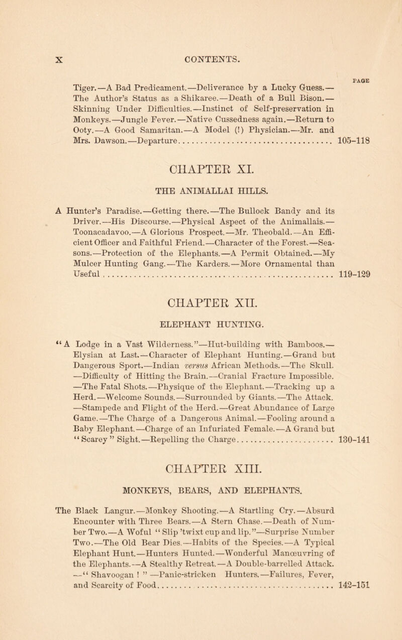 Tiger.—A Bad Predicament.—Deliverance by a Lucky Guess.— The Author’s Status as a Shikaree.—Death of a Bull Bison.— Skinning Under Difficulties.—Instinct of Self-preservation in Monkeys.—Jungle Fever.—Native Cussedness again.—Beturn to Ooty.—A Good Samaritan.—A Model (!) Physician.—Mr. and Mrs. Dawson.—Departure CHAPTER XI. THE ANIMALLAI HILLS. A Hunter’s Paradise.—Getting there.—The Bullock Bandy and its Driver.—His Discourse.—Physical Aspect of the Animallais.— Toonacadavoo.—A Glorious Prospect.—Mr. Theobald.—An Effi- cient Officer and Faithful Friend.—Character of the Forest.—Sea- sons.—Protection of the Elephants.—A Permit Obtained.—My Mulcer Hunting Gang.—The Karders.—More Ornamental than Useful CHAPTER XII. ELEPHANT HUNTING. “A Lodge in a Vast Wilderness.”—Hut-building with Bamboos.— Elysian at Last. — Character of Elephant Hunting.—Grand but Dangerous Sport.—Indian versus African Methods.—The Skull. —Difficulty of Hitting the Brain.—Cranial Fracture Impossible. —The Fatal Shots.—Physique of the Elephant.—Tracking up a Herd.—Welcome Sounds.—Surrounded by Giants.—The Attack. —Stampede and Flight of the Herd.—Great Abundance of Large Game.—The Charge of a Dangerous Animal.—Fooling around a Baby Elephant.—Charge of an Infuriated Female.—A Grand but “ Scarey ” Sight.—Repelling the Charge CHAPTER XIII. MONKEYS, BEARS, AND ELEPHANTS. The Black Langur.—Monkey Shooting.—A Startling Cry.—Absurd Encounter with Three Bears.—A Stern Chase.—Death of Num- ber Two.—A Woful “ Slip ’twixt cup and lip.”—Surprise Number Two.—The Old Bear Dies.—Habits of the Species.—A Typical Elephant Hunt.—Hunters Hunted.—Wonderful Manoeuvring of the Elephants.—A Stealthy Retreat.—A Double-barrelled Attack. •—“ Shavoogan ! ” —Panic-stricken Hunters.—Failures, Fever, and Scarcity of Food PAGE 105-118 119-129 130-141 142-151