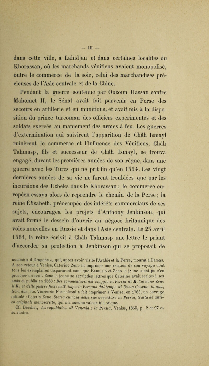 dans cette ville, à Lahidjaii et dans certaines localités du Khorassan^ où les marchands vénitiens avaient monopolisé, outre le commerce de la soie, celui des marchandises pré- cieuses de l'Asie centrale et de la Chine. Pendant la guerre soutenue par Ouzoun Hassan contre Mahomet II, le Sénat avait fait parvenir en Perse des secours en artillerie et en munitions^ et avait mis à la dispo- sition du prince turcoman des officiers expérimentés et des soldats exercés au maniement des armes à feu. Les guerres d’extermination qui suivirent l’apparition de Chah Ismayl ruinèrent le commerce et l’influence des Vénitiens. Chàh Tahmasp, fils et successeur de Chah Ismayl, se trouva engagé, durant les premières années de son règne, dans une guerre avec les Turcs qui ne prit fin qu’en 1554. Les vingt dernières années de sa vie ne furent troublées que par les incursions des Uzbeks dans le Khorassan ; le commerce eu- ropéen essaya alors de reprendre le chemin de la Perse ; la reine Élisabeth, préoccupée des intérêts commerciaux de ses sujets, encouragea les projets d’Anthony Jenkinson, qui avait formé le dessein d’ouvrir au négoce britannique des voies nouvelles en Russie et dans l’Asie centrale. Le 25 avril 1561, la reine écrivit à Châh Tahmasp une lettre le priant d’accorder sa protection à Jenkinson qui se proposait de nommé « il Dragone », qui, après avoir visité l’Arabie et la Perse, mourut à Damas. A son retour à Venise, Caterino Zeno fit imprimer une relation de son voyage dont tous les exemplaires disparurent sans que Ramusio et Zeno le jeune aient pu s’en procurer un seul. Zeno le jeune se servit des lettres que Caterino avait écrites à ses amis et publia en 1568 : Dei commentarii del viaggio inPersia di M. Caterino Zeno il K. et dette guerre facte nell' imperio Persano dal tempo di Ussun Cassano in qua, libri due, etc. Vincenzio Formaleoni a fait imprimer à Venise, en 1783, un ouvrage intitulé : Calerin Zeno, Storia curiosa dette sue avventure in Persia, tratta de anti- co originale manoscritto, qui n’a aucune valeur historique. Cf. Berchet, La repubblica di Venezia e la Persia. Venise, 1865, p. 2 et 97 et suivantes.