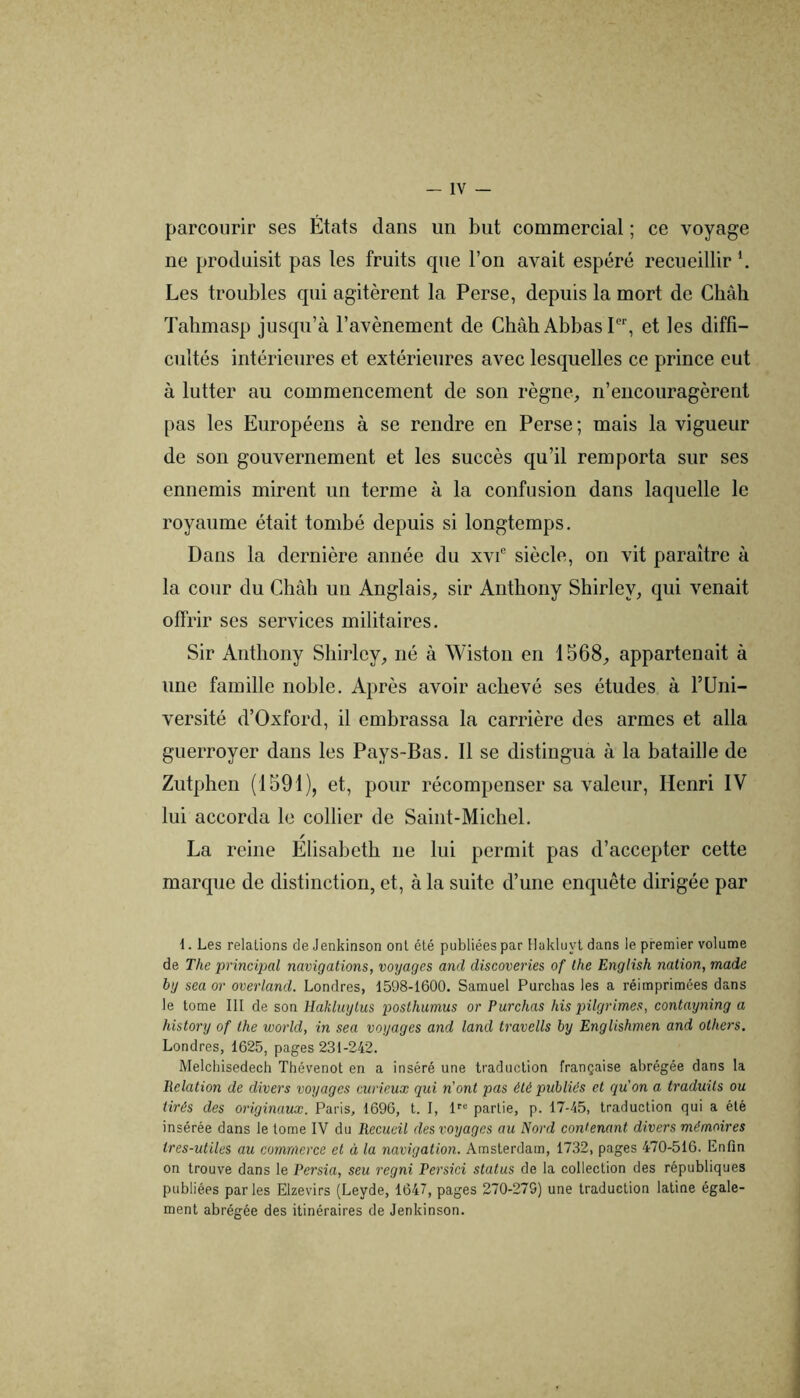 parcourir ses États dans un but commercial ; ce voyage ne produisit pas les fruits que l’on avait espéré recueillir *. Les troubles qui agitèrent la Perse, depuis la mort de Chah Tahmasp jusqu’à l’avènement de Chah Abbas P', et les diffi- cultés intérieures et extérieures avec lesquelles ce prince eut à lutter au commencement de son règne^, n’encouragèrent pas les Européens à se rendre en Perse ; mais la vigueur de son gouvernement et les succès qu’il remporta sur ses ennemis mirent un terme à la confusion dans laquelle le royaume était tombé depuis si longtemps. Dans la dernière année du xvC siècle, on vit paraître à la cour du Châh un Anglais, sir Anthony Shirley, qui venait offrir ses services militaires. Sir Anthony Shirley, né à Wiston en 1568, appartenait à une famille noble. Après avoir achevé ses études à PUni- versité d’Oxford, il embrassa la carrière des armes et alla guerroyer dans les Pays-Bas. 11 se distingua à la bataille de Zutphen (1591), et, pour récompenser sa valeur, Henri IV lui accorda le collier de Saint-Michel. f La reine Elisabeth ne lui permit pas d’accepter cette marque de distinction, et, à la suite d’une enquête dirigée par 1. Les relations de Jenkinson ont été publiées par Hakluyl dans le premier volume de The principal navigations, voyages and discoveries of lhe English nation, made by sea or overland. Londres, 1598-1600. Samuel Purchas les a réimprimées dans le tome III de son Hakluytus posthumus or Purchas his pilgrimes, contayning a history of lhe world, in sea voyages and land travells by Englishmen and others, Londres, 1625, pages 231-242. Melchisedech Thévenot en a inséré une traduction française abrégée dans la Relation de divers voyages curieux qui n’ont pas été publiés et qu’on a traduits ou tirés des originaux. Paris, 1696, t. I, n® partie, p. 17-45, traduction qui a été insérée dans le tome IV du Recueil des voyages au Nord contenant divers mémoires tres-utiles au commerce et à la navigation. Amsterdam, 1732, pages 470-516. Enfin on trouve dans le Persia, seu regni Persici status de la collection des républiques publiées parles Elzevirs (Leyde, 1647, pages 270-279) une traduction latine égale- ment abrégée des itinéraires de Jenkinson.