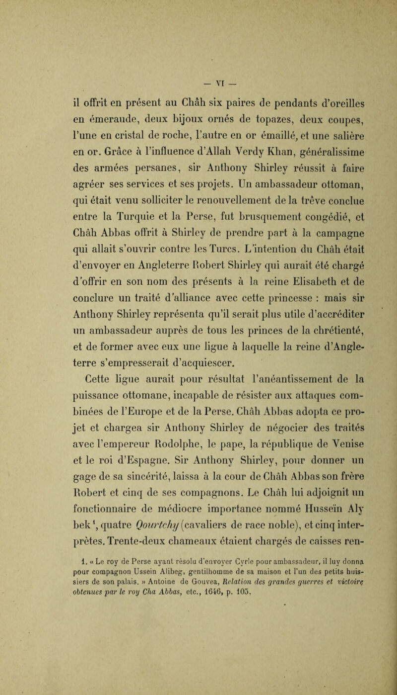 il offrit en présent au Chah six paires de pendants d’oreilles en émeraude, deux bijoux ornés de topazes, deux coupes, l’une en cristal de roche, l’autre en or émaillé, et une salière en or. Grâce à l’influence d’Allah Verdy Khan, généralissime des armées persanes, sir Anthony Shirley réussit à faire agréer ses services et ses projets. Un ambassadeur ottoman, qui était venu solliciter le renouvellement de la trêve conclue entre la Turquie et la Perse, fut brusquement congédié, et Châh Abbas offrit à Shirley de prendre part à la campagne qui allait s’ouvrir contre les Turcs. L’intention du Châh était d’envoyer en Angleterre llohert Shirley qui aurait été chargé d’offrir en son nom des présents à la reine Elisabeth et de conclure un traité d’alliance avec cette princesse : mais sir Anthony Shirley représenta qu’il serait plus utile d’accréditer un ambassadeur auprès de tous les princes de la chrétienté, et de former avec eux une ligue à laquelle la reine d’Angle- terre s’empresserait d’acquiescer. Cette ligue aurait pour résultat l’anéantissement de la puissance ottomane, incapable de résister aux attaques com- binées de l’Europe et de la Perse. Chah Ahhas adopta ce pro- jet et chargea sir Anthony Shirley de négocier des traités avec l’empereur Rodolphe, le pape, la république de Venise et le roi d’Espagne. Sir Anthony Shirley, pour donner un gage de sa sincérité, laissa à la cour de Châh Ahhas son frère Robert et cinq de ses compagnons. Le Châh lui adjoignit un fonctionnaire de médiocre importance nommé Ilusseïn Aly hek‘, quatre Qourtchy [cRxSiYxevs de race noble), et cinq inter- prètes. Trente-deux chameaux étaient chargés de caisses ren- 1. « Le roy de Perse ayant résolu d'envoyer Cyrie pour ambassadeur, il !uy donna pour compagnon Ussein Alibeg, gentilhomme de sa maison et l’un des petits huis- siers de son palais. » Antoine de Gouvea, Relation des grandes guerres et victoirç obtenues par le rorj Cha Abbas, etc., 1646, p. 105,