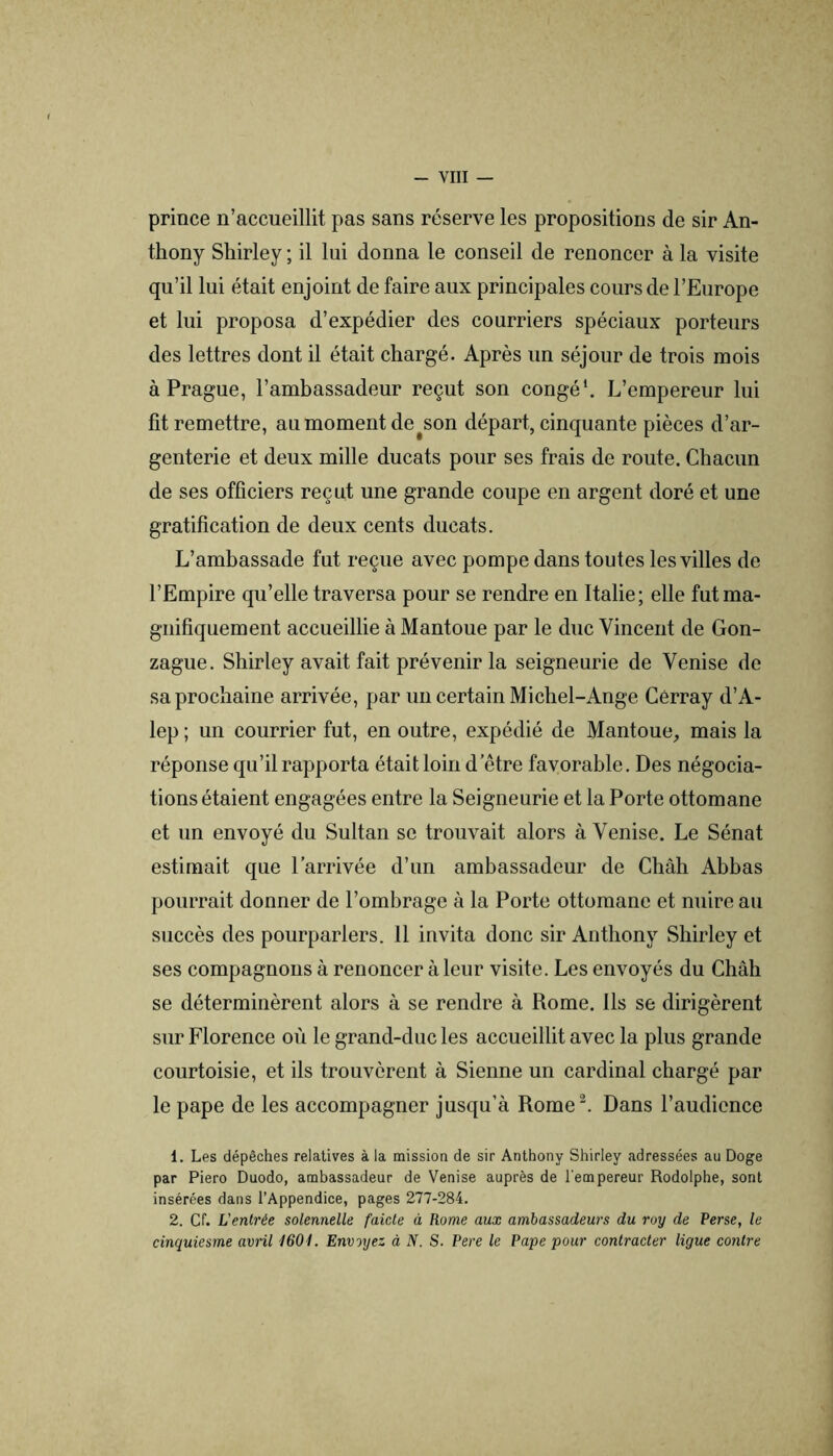 prince n’accueillit pas sans réserve les propositions de sir An- thony Shirley ; il lui donna le conseil de renoncer à la visite qu’il lui était enjoint de faire aux principales cours de l’Europe et lui proposa d’expédier des courriers spéciaux porteurs des lettres dont il était chargé. Après un séjour de trois mois à Prague, l’ambassadeur reçut son congé*. L’empereur lui fit remettre, au moment de^son départ, cinquante pièces d’ar- genterie et deux mille ducats pour ses frais de route. Chacun de ses officiers reçut une grande coupe en argent doré et une gratification de deux cents ducats. L’ambassade fut reçue avec pompe dans toutes les villes de l’Empire qu’elle traversa pour se rendre en Italie; elle fut ma- gnifiquement accueillie à Mantoue par le duc Vincent de Gon- zague. Shirley avait fait prévenir la seigneurie de Venise de sa prochaine arrivée, par un certain Michel-Ange Gérray d’A- lep ; un courrier fut, en outre, expédié de Mantoue, mais la réponse qu’il rapporta était loin d’être favorable. Des négocia- tions étaient engagées entre la Seigneurie et la Porte ottomane et un envoyé du Sultan se trouvait alors à Venise. Le Sénat estimait que l’arrivée d’un ambassadeur de Chah Abbas pourrait donner de l’ombrage à la Porte ottomane et nuire au succès des pourparlers. 11 invita donc sir Anthony Shirley et ses compagnons à renoncer à leur visite. Les envoyés du Chah se déterminèrent alors à se rendre à Rome. Ils se dirigèrent sur Florence où le grand-duc les accueillit avec la plus grande courtoisie, et ils trouvèrent à Sienne un cardinal chargé par le pape de les accompagner jusqu’à Rome. Dans l’audience 1. Les dépêches relatives à la missioa de sir Anthony Shirley adressées au Doge par Piero Duodo, ambassadeur de Venise auprès de l'empereur Rodolphe, sont insérées dans l’Appendice, pages 277-284. 2. Cr. Ventrée solennelle faicle à Rome aux ambassadeurs du roy de Perse, le cinquiesme avril 160t. Envoyez à N. S. Pere le Pape pour contracter ligue contre
