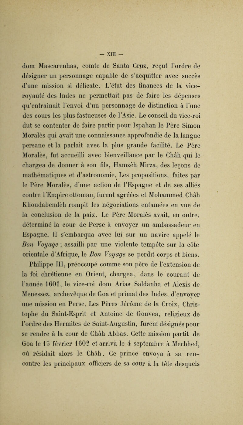 dom Mascareiihas, comte de Santa Cruz, reçut l’ordre de désigner un personnage capable de s’acquitter avec succès d’une mission si délicate. L’état des finances de la vice- royauté des Indes ne permettait pas de faire les dépenses qu’entraînait l’envoi d’un personnage de distinction à l’une des cours les plus fastueuses de l’Asie. Le conseil du vice-roi dut se contenter de faire partir pour Ispatian le Père Simon Moralès qui avait une connaissance approfondie de la langue persane et la parlait avec la plus grande facilité. Le Père Moralès, fut accueilli avec bienveillance par le Chah qui le chargea de donner à son fils, Hamzèh Mirza, des leçons de mathématiques et d’astronomie. Les propositions, faites par le Père Moralès, d’une action de l’Espagne et de ses alliés contre l’Empire ottoman, furent agréées et Mohammed Châh Khoudabendèh rompit les négociations entamées en vue de la conclusion de la paix. Le Père Moralès avait, en outre, déterminé la cour de Perse à envoyer un ambassadeur en Espagne. 11 s’embarqua avec lui sur un navire appelé le Doji Vojjage ; assailli par une violente tempête sur la côte orientale d’Afrique, le Bon Voyage se perdit corps et biens. Philippe 111, préoccupé comme son père de l’extension de la foi chrétienne en Orient, chargea, dans le courant de l’année 1601, le vice-roi dom Arias Saldanha et Alexis de Menessez, archevêque de Goa et primat des Indes, d’envoyer une mission en Perse. Les Pères Jérôme de la Croix, Chris- tophe du Saint-Esprit et Antoine de Gouvea, religieux de l’ordre des Hermites de Saint-Augustin, furent désignés pour se rendre à la cour de Châh Ahbas. Cette mission partit de Goa le 10 février 1602 et arriva le 4 septembre à Mechhed, où résidait alors le Chah, Ce prince envoya à sa ren- contre les principaux officiers de sa cour à la tête desquels