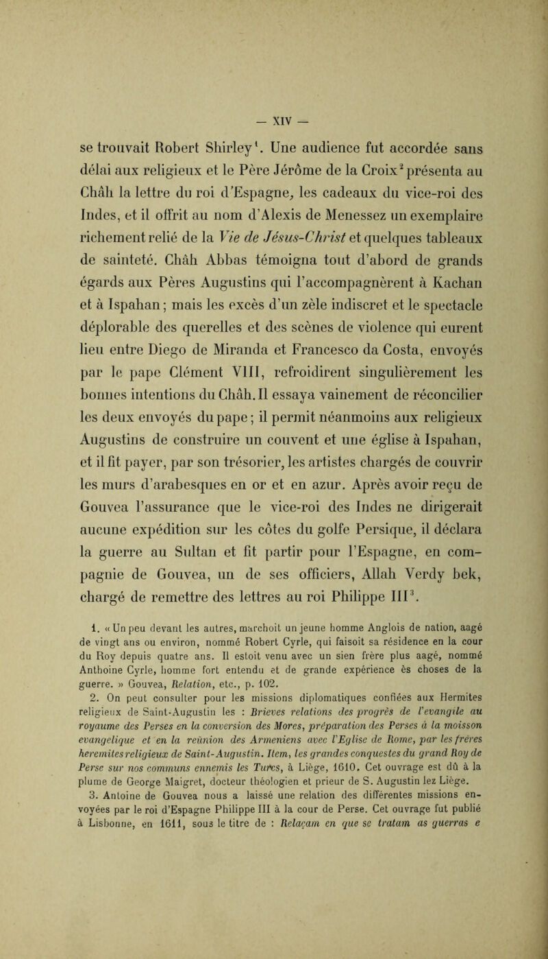 se trouvait Robert Shirley*. Une audience fut accordée sans délai aux religieux et le Père Jérôme de la Croix* présenta au Châli la lettre du roi d’Espagne_, les cadeaux du vice-roi des Indes, et il offrit au nom d’Alexis de Menessez un exemplaire richement relié de la Vie de Jésus-Christ tableaux de sainteté. Châb Abbas témoigna tout d’abord de grands égards aux Pères Augustins qui l’accompagnèrent à Kachan et à Ispahan ; mais les excès d’un zèle indiscret et le spectacle déplorable des querelles et des scènes de violence qui eurent lieu entre Diego de Miranda et Francesco da Costa, envoyés par le pape Clément VIII, refroidirent singulièrement les bonnes intentions du Chah. Il essaya vainement de réconcilier les deux envoyés du pape ; il permit néanmoins aux religieux Augustins de construire un couvent et une église à Ispahan, et il fit payer, par son trésorier, les artistes chargés de couvrir les murs d’arabesques en or et en azur. Après avoir reçu de Gouvea l’assurance que le vice-roi des Indes ne dirigerait aucune expédition sur les côtes du golfe Persique, il déclara la guerre au Sultan et fit partir pour l’Espagne, en com- pagnie de Gouvea, un de ses officiers, Allah Verdy bek, chargé de remettre des lettres au roi Philippe IIP. 1. «Un peu devant les autres, marchoil un jeune homme Anglois de nation, aagé de vingt ans ou environ, nommé Robert Cyrle, qui faisoit sa résidence en la cour du Roy depuis quatre ans. Il estoit venu avec un sien frère plus aagé, nommé Anthoine Cyrle, homme fort entendu et de grande expérience ès choses de la guerre. » Gouvea, Relation, etc., p. 102. 2. On peut consulter pour les missions diplomatiques confiées aux Hermites religieux de Saint-Augustin les : Brieves relations des progrès de l’evangile au royaume des Perses en la conversion des Mores, préparation des Perses à la moisson evangelique et en la réunion des Arméniens avec l'Eglise de Rome, par les frères heremitesreligieux de Saint-Augustin. Item, les grandes conquestes du grand Roy de Perse sur nos communs ennemis les Turcs, à Liège, 1610. Cet ouvrage est dû à la plume de George Maigret, docteur théologien et prieur de S. Augustin lez Liège. 3. Antoine de Gouvea nous a laissé une relation des différentes missions en- voyées par le roi d’Espagne Philippe III à la cour de Perse. Cet ouvrage fut publié à Lisbonne, en 1611, sous le titre de : Rclaçam en que se tratam as guerras e