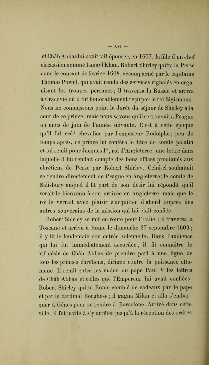 et Chah Abbas lui avait fait épouser, en 1607, la fille d’un chef circassien nommé Ismayl Khan. Robert Shirley quitta la Perse dans le courant de février 1608, accompagné par le capitaine Thomas Powel, qui avait rendu des services signalés en orga- nisant les troupes persanes ; il traversa la Russie et arriva à Cracovie où il fut honorablement reçu par le roi Sigismond. Nous ne connaissons point la durée du séjour de Shirley à la cour de ce prince, mais nous savons qu’il se trouvait à Prague au mois de juin de l’année suivante. C’est à cette époque qu’il fut créé chevalier par l’empereur Rodolphe ; peu de temps après, ce prince lui conféra le titre de comte palatin et lui remit pour Jacques P‘‘, roi d’Angleterre, une lettre dans laquelle il lui rendait compte des bons offices prodigués aux chrétiens de Perse par Robert Shirley. Celui-ci souhaitait se rendre directement de Prague en Angleterre ; le comte de Salisbury auquel il fit part de sou désir lui répondit qu’il serait le bienvenu à son arrivée en Angleterre, mais que le roi le verrait avec plaisir s’acquitter d’abord auprès des autres souverains de la mission qui lui était confiée. Robert Shirley se mit en route pour l’Italie : il traversa la Toscane et arriva à Rome le dimanche 27 septembre 1609 ; il y fit le lendemain son entrée solennelle. Dans l’audience qui lui fut immédiatement accordée, il fit connaître le vif désir de Chah Abbas de prendre part à une ligue de tous les princes chrétiens, dirigée contre la puissance otto- mane. Il remit entre les mains du pape Paul V les lettres de Chah Abbas et celles que l’Empereur lui avait confiées. Robert Shirley quitta Rome comblé de cadeaux par le pape et par le cardinal Rorghese ; il gagna Milan et alla s’embar- quer à Gênes pour se rendre à Rarcelone. Arrivé dans cette ville, il fut invité à s’y arrêter jusqu’à la réception des ordres